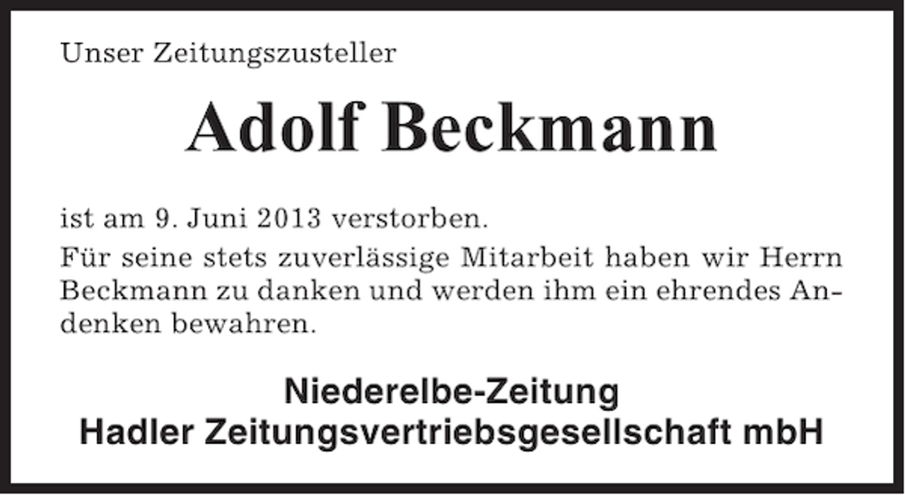 <p>Unser Zeitungszusteller</p><p>Adolf Beckmann<br />ist am 9. Juni 2013 verstorben.<br />Für seine stets zuverlässige Mitarbeit haben wir Herrn<br />Beckmann zu danken und werden ihm ein ehrendes Andenken bewahren.</p><p>Niederelbe-Zeitung<br />Hadler Zeitungsvertriebsgesellschaft mbH</p>