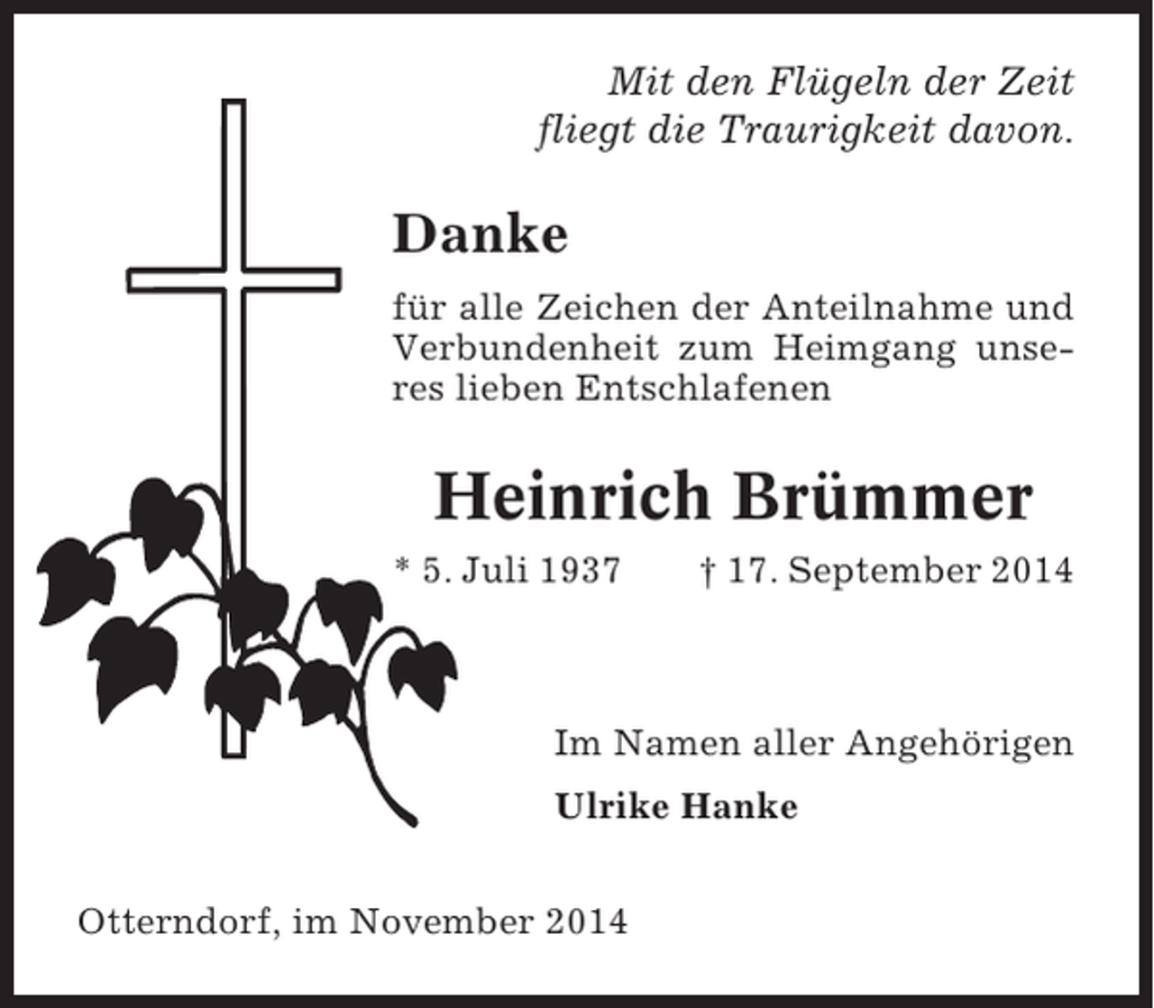<p>Mit den Flügeln der Zeit<br />fliegt die Traurigkeit davon.</p><p>Danke<br />für alle Zeichen der Anteilnahme und<br />Verbundenheit zum Heimgang unseres lieben Entschlafenen</p><p>Heinrich Brümmer<br />* 5. Juli 1937</p><p>† 17. September 2014</p><p>Im Namen aller Angehörigen<br />Ulrike Hanke<br />Otterndorf, im November 2014</p>