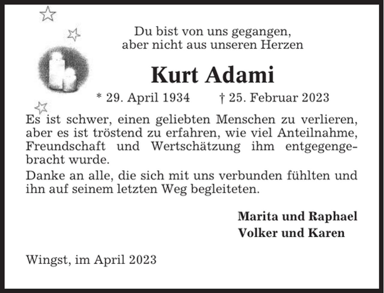 <p>Du bist von uns gegangen,<br />aber nicht aus unseren Herzen</p><p>Kurt Adami<br />* 29. April 1934</p><p>† 25. Februar 2023</p><p>Es ist schwer, einen geliebten Menschen zu verlieren,<br />aber es ist tröstend zu erfahren, wie viel Anteilnahme,<br />Freundschaft und Wertschätzung ihm entgegengebracht wurde.<br />Danke an alle, die sich mit uns verbunden fühlten und<br />ihn auf seinem letzten Weg begleiteten.<br />Marita und Raphael<br />Volker und Karen<br />Wingst, im April 2023</p>