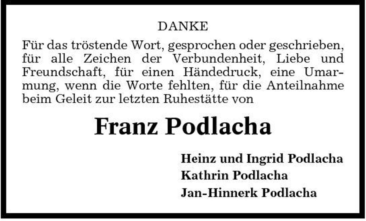 <p>DANKE Für das tröstende Wort, gesprochen oder geschrieben, für alle Zeichen der Verbundenheit, Liebe und Freundschaft, für einen Händedruck, eine Umarmung, wenn die Worte fehlten, für die Anteilnahme beim Geleit zur letzten Ruhestätte von</p><p>Franz Podlacha<br />Heinz und Ingrid Podlacha Kathrin Podlacha Jan-Hinnerk Podlacha</p>
