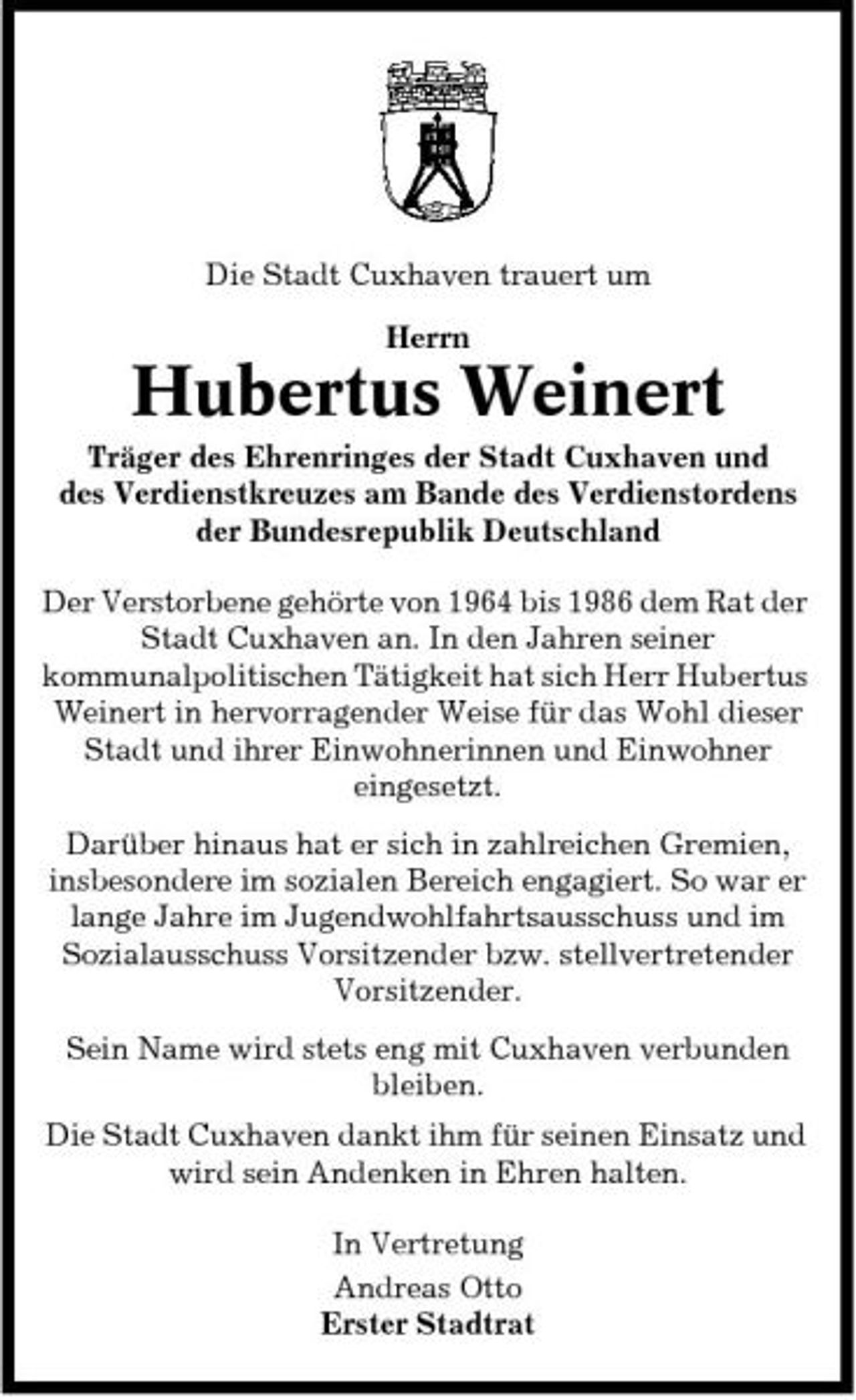 <p>Die Stadt Cuxhaven trauert um Herrn</p><p>Hubertus Weinert<br />Träger des Ehrenringes der Stadt Cuxhaven und des Verdienstkreuzes am Bande des Verdienstordens der Bundesrepublik Deutschland Der Verstorbene gehörte von 1964 bis 1986 dem Rat der Stadt Cuxhaven an. In den Jahren seiner kommunalpolitischen Tätigkeit hat sich Herr Hubertus Weinert in hervorragender Weise für das Wohl dieser Stadt und ihrer Einwohnerinnen und Einwohner eingesetzt. Darüber hinaus hat er sich in zahlreichen Gremien, insbesondere im sozialen Bereich engagiert. So war er lange Jahre im Jugendwohlfahrtsausschuss und im Sozialausschuss Vorsitzender bzw. stellvertretender Vorsitzender. Sein Name wird stets eng mit Cuxhaven verbunden bleiben. Die Stadt Cuxhaven dankt ihm für seinen Einsatz und wird sein Andenken in Ehren halten. In Vertretung Andreas Otto Erster Stadtrat</p>