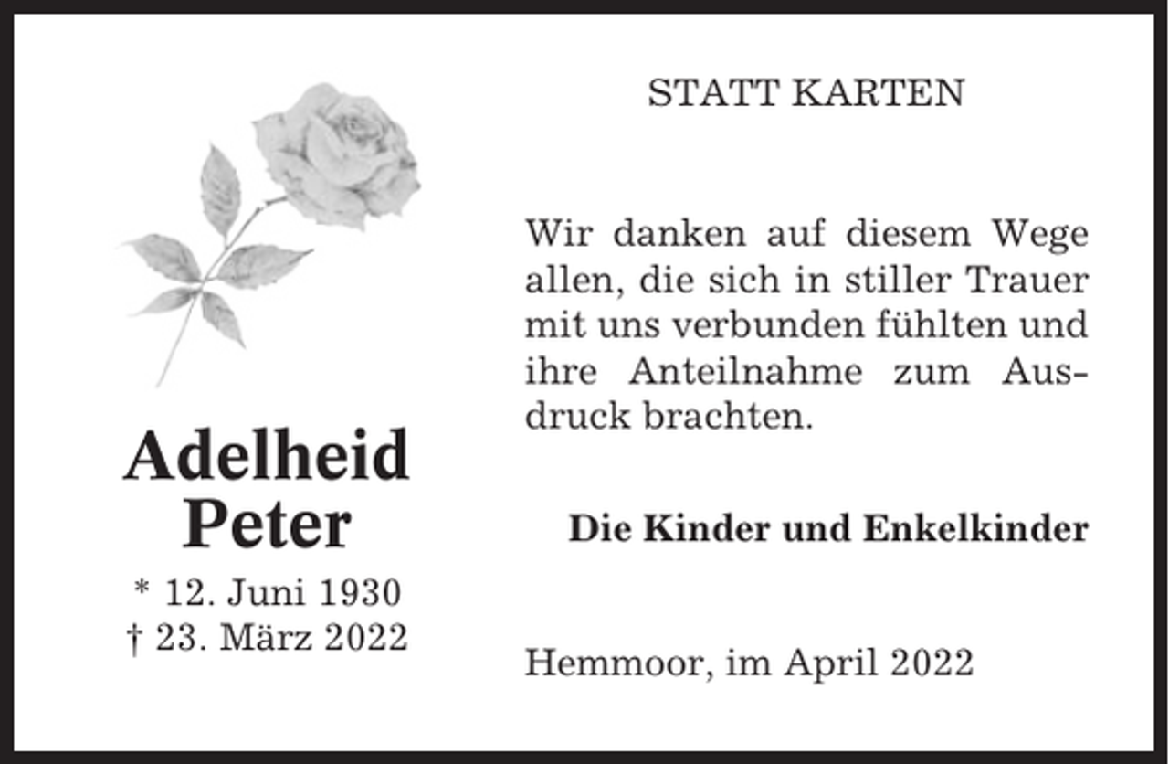 <p>STATT KARTEN</p><p>Adelheid<br />Peter<br />* 12. Juni 1930<br />† 23. März 2022</p><p>Wir danken auf diesem Wege<br />allen, die sich in stiller Trauer<br />mit uns verbunden fühlten und<br />ihre Anteilnahme zum Ausdruck brachten.<br />Die Kinder und Enkelkinder</p><p>Hemmoor, im April 2022</p>
