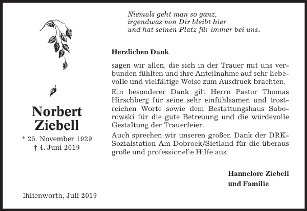 <p>Niemals geht man so ganz,<br />irgendwas von Dir bleibt hier<br />und hat seinen Platz für immer bei uns.<br />Herzlichen Dank</p><p>Norbert<br />Ziebell<br />* 25. November 1929<br />† 4. Juni 2019</p><p>sagen wir allen, die sich in der Trauer mit uns verbunden fühlten und ihre Anteilnahme auf sehr liebevolle und vielfältige Weise zum Ausdruck brachten.<br />Ein besonderer Dank gilt Herrn Pastor Thomas<br />Hirschberg für seine sehr einfühlsamen und trostreichen Worte sowie dem Bestattungshaus Saborowski für die gute Betreuung und die würdevolle<br />Gestaltung der Trauerfeier.<br />Auch sprechen wir unseren großen Dank der DRKSozialstation Am Dobrock/Sietland für die überaus<br />große und professionelle Hilfe aus.<br />Hannelore Ziebell<br />und Familie</p><p>Ihlienworth, Juli 2019</p>