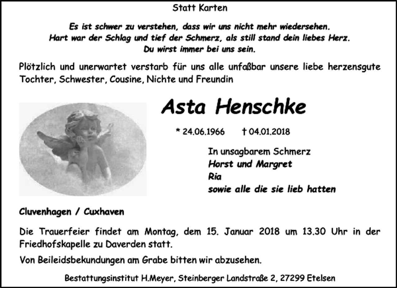 <p>Statt Karten<br />Es ist schwer zu verstehen, dass wir uns nicht mehr wiedersehen.<br />Hart war der Schlag und tief der Schmerz, als still stand dein liebes Herz.<br />Du wirst immer bei uns sein.</p><p>Plötzlich und unerwartet verstarb für uns alle unfaßbar unsere liebe herzensgute<br />Tochter, Schwester, Cousine, Nichte und Freundin</p><p>Asta Henschke<br />* 24.06.1966</p><p>† 04.01.2018</p><p>In unsagbarem Schmerz<br />Horst und Margret<br />Ria<br />sowie alle die sie lieb hatten<br />Cluvenhagen / Cuxhaven<br />Die Trauerfeier findet am Montag, dem 15. Januar 2018 um 13.30 Uhr in der<br />Friedhofskapelle zu Daverden statt.<br />Von Beileidsbekundungen am Grabe bitten wir abzusehen.<br />Bestattungsinstitut H.Meyer, Steinberger Landstraße 2, 27299 Etelsen</p>