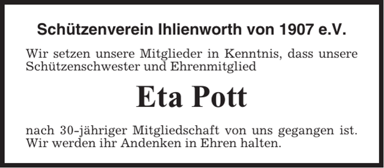 <p>Schützenverein Ihlienworth von 1907 e.V.<br />Wir setzen unsere Mitglieder in Kenntnis, dass unsere<br />Schützenschwester und Ehrenmitglied</p><p>Eta Pott<br />nach 30-jähriger Mitgliedschaft von uns gegangen ist.<br />Wir werden ihr Andenken in Ehren halten.</p>