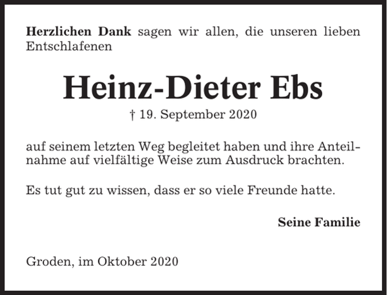 <p>Herzlichen Dank sagen wir allen, die unseren lieben<br />Entschlafenen</p><p>Heinz-Dieter Ebs<br />† 19. September 2020<br />auf seinem letzten Weg begleitet haben und ihre Anteilnahme auf vielfältige Weise zum Ausdruck brachten.<br />Es tut gut zu wissen, dass er so viele Freunde hatte.<br />Seine Familie<br />Groden, im Oktober 2020</p>