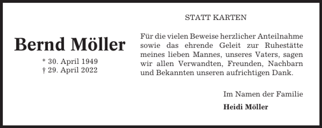 <p>STATT KARTEN</p><p>Bernd Möller<br />* 30. April 1949<br />† 29. April 2022</p><p>Für die vielen Beweise herzlicher Anteilnahme<br />sowie das ehrende Geleit zur Ruhestätte<br />meines lieben Mannes, unseres Vaters, sagen<br />wir allen Verwandten, Freunden, Nachbarn<br />und Bekannten unseren aufrichtigen Dank.<br />Im Namen der Familie<br />Heidi Möller</p>