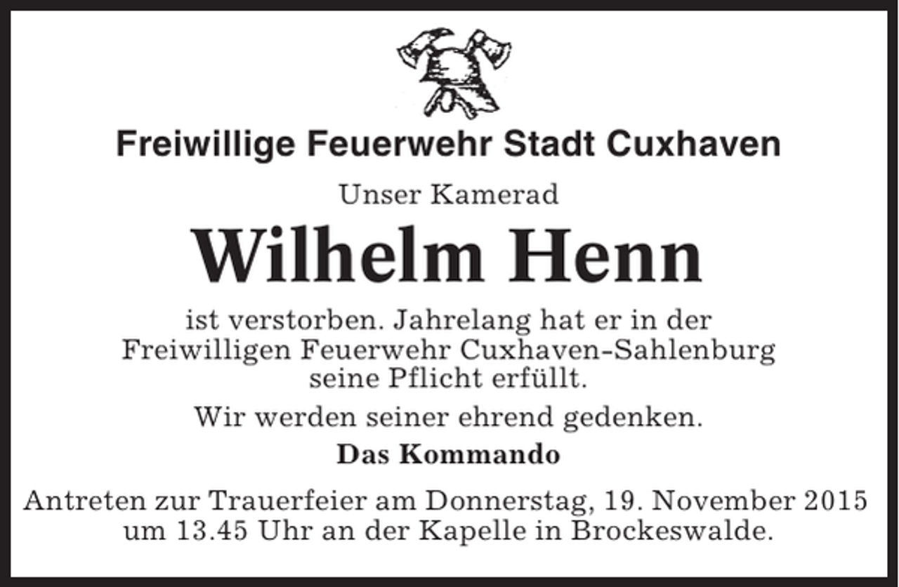 <p>Freiwillige Feuerwehr Stadt Cuxhaven<br />Unser Kamerad</p><p>Wilhelm Henn<br />ist verstorben. Jahrelang hat er in der<br />Freiwilligen Feuerwehr Cuxhaven-Sahlenburg<br />seine Pflicht erfüllt.<br />Wir werden seiner ehrend gedenken.<br />Das Kommando<br />Antreten zur Trauerfeier am Donnerstag, 19. November 2015<br />um 13.45 Uhr an der Kapelle in Brockeswalde.</p>