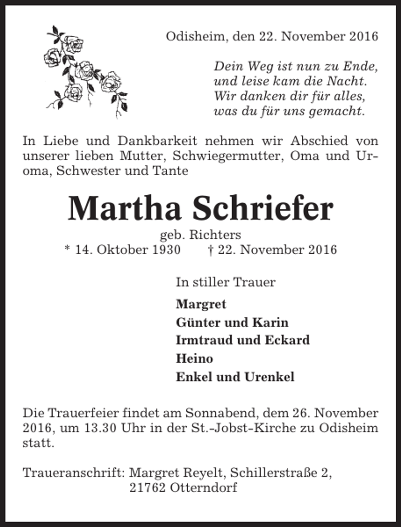 <p>Odisheim, den 22. November 2016<br />Dein Weg ist nun zu Ende,<br />und leise kam die Nacht.<br />Wir danken dir für alles,<br />was du für uns gemacht.<br />In Liebe und Dankbarkeit nehmen wir Abschied von<br />unserer lieben Mutter, Schwiegermutter, Oma und Uroma, Schwester und Tante</p><p>Martha Schriefer<br />geb. Richters<br />* 14. Oktober 1930<br />† 22. November 2016<br />In stiller Trauer<br />Margret<br />Günter und Karin<br />Irmtraud und Eckard<br />Heino<br />Enkel und Urenkel<br />Die Trauerfeier findet am Sonnabend, dem 26. November<br />2016, um 13.30 Uhr in der St.-Jobst-Kirche zu Odisheim<br />statt.<br />Traueranschrift: Margret Reyelt, Schillerstraße 2,<br />21762 Otterndorf</p>