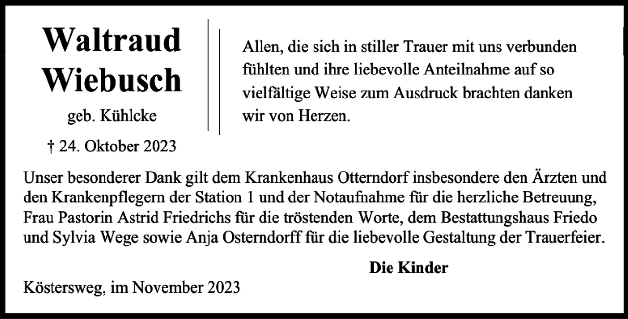 <p>Waltraud<br />Wiebusch<br />geb. Kühlcke</p><p>Allen, die sich in stiller Trauer mit uns verbunden<br />fühlten und ihre liebevolle Anteilnahme auf so<br />vielfältige Weise zum Ausdruck brachten danken<br />wir von Herzen.</p><p>† 24. Oktober 2023<br />Unser besonderer Dank gilt dem Krankenhaus Otterndorf insbesondere den Ärzten und<br />den Krankenpflegern der Station 1 und der Notaufnahme für die herzliche Betreuung,<br />Frau Pastorin Astrid Friedrichs für die tröstenden Worte, dem Bestattungshaus Friedo<br />und Sylvia Wege sowie Anja Osterndorff für die liebevolle Gestaltung der Trauerfeier.<br />Köstersweg, im November 2023</p><p>Die Kinder</p>