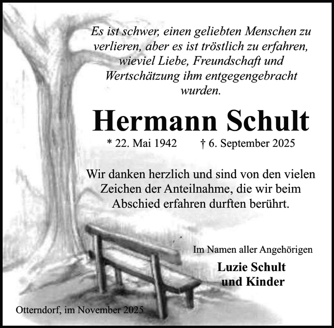 <p>Es ist schwer, einen geliebten Menschen zu<br />verlieren, aber es ist tröstlich zu erfahren,<br />wieviel Liebe, Freundschaft und<br />Wertschätzung ihm entgegengebracht<br />wurden.</p><p>Hermann Schult<br />* 22. Mai 1942</p><p>† 6. September 2025</p><p>Wir danken herzlich und sind von den vielen<br />Zeichen der Anteilnahme, die wir beim<br />Abschied erfahren durften berührt.<br />Im Namen aller Angehörigen</p><p>Luzie Schult<br />und Kinder<br />Otterndorf, im November 2025</p>