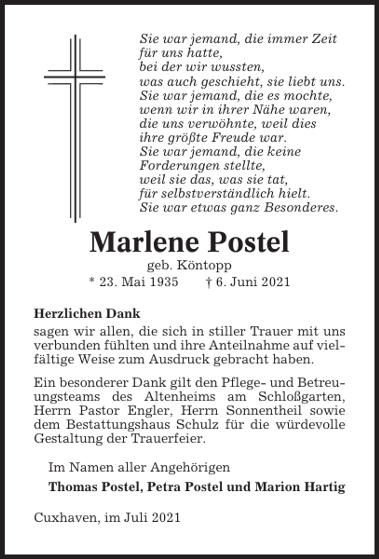 <p>Sie war jemand, die immer Zeit<br />für uns hatte,<br />bei der wir wussten,<br />was auch geschieht, sie liebt uns.<br />Sie war jemand, die es mochte,<br />wenn wir in ihrer Nähe waren,<br />die uns verwöhnte, weil dies<br />ihre größte Freude war.<br />Sie war jemand, die keine<br />Forderungen stellte,<br />weil sie das, was sie tat,<br />für selbstverständlich hielt.<br />Sie war etwas ganz Besonderes.</p><p>Marlene Postel<br />geb. Köntopp<br />* 23. Mai 1935<br />† 6. Juni 2021<br />Herzlichen Dank<br />sagen wir allen, die sich in stiller Trauer mit uns<br />verbunden fühlten und ihre Anteilnahme auf vielfältige Weise zum Ausdruck gebracht haben.<br />Ein besonderer Dank gilt den Pflege- und Betreuungsteams des Altenheims am Schloßgarten,<br />Herrn Pastor Engler, Herrn Sonnentheil sowie<br />dem Bestattungshaus Schulz für die würdevolle<br />Gestaltung der Trauerfeier.<br />Im Namen aller Angehörigen<br />Thomas Postel, Petra Postel und Marion Hartig<br />Cuxhaven, im Juli 2021</p>
