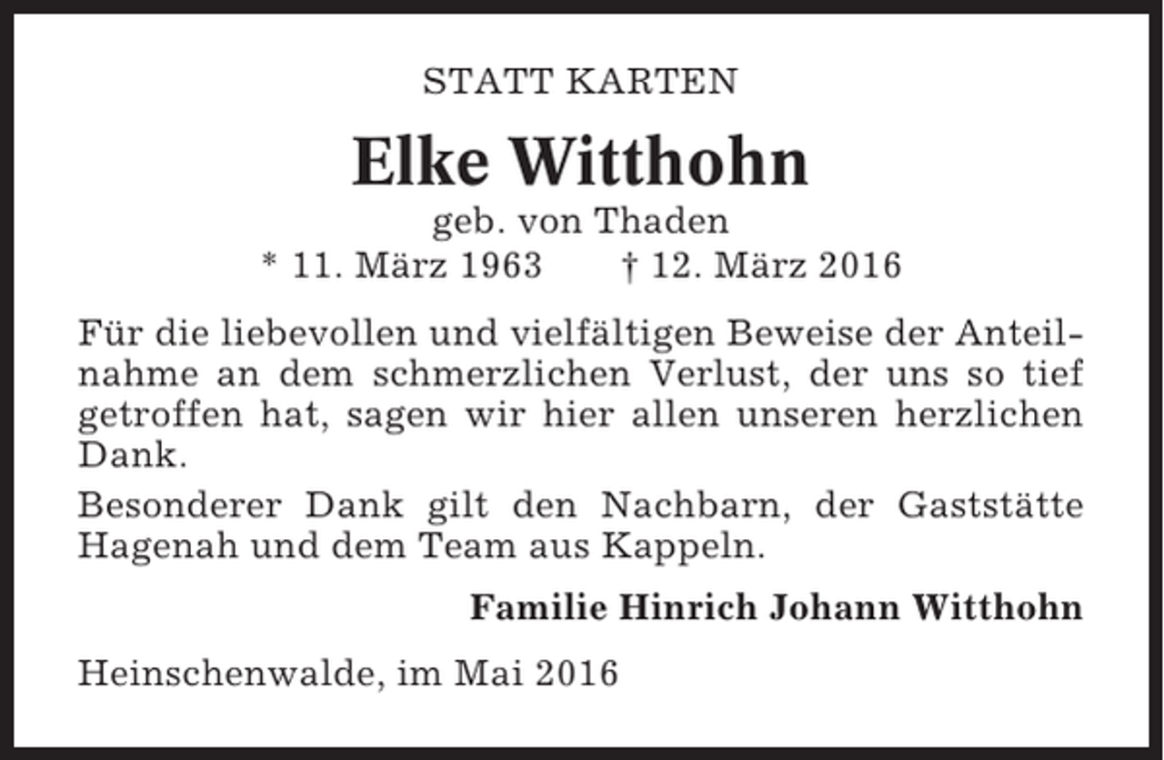 <p>STATT KARTEN</p><p>Elke Witthohn<br />geb. von Thaden<br />* 11. März 1963<br />† 12. März 2016<br />Für die liebevollen und vielfältigen Beweise der Anteilnahme an dem schmerzlichen Verlust, der uns so tief<br />getroffen hat, sagen wir hier allen unseren herzlichen<br />Dank.<br />Besonderer Dank gilt den Nachbarn, der Gaststätte<br />Hagenah und dem Team aus Kappeln.<br />Familie Hinrich Johann Witthohn<br />Heinschenwalde, im Mai 2016</p>