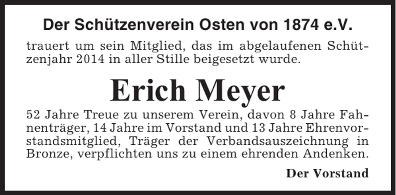 <p>Der Schützenverein Osten von 1874 e.V.<br />trauert um sein Mitglied, das im abgelaufenen Schützenjahr 2014 in aller Stille beigesetzt wurde.</p><p>Erich Meyer<br />52 Jahre Treue zu unserem Verein, davon 8 Jahre Fahnenträger, 14 Jahre im Vorstand und 13 Jahre Ehrenvorstandsmitglied, Träger der Verbandsauszeichnung in<br />Bronze, verpflichten uns zu einem ehrenden Andenken.<br />Der Vorstand</p>
