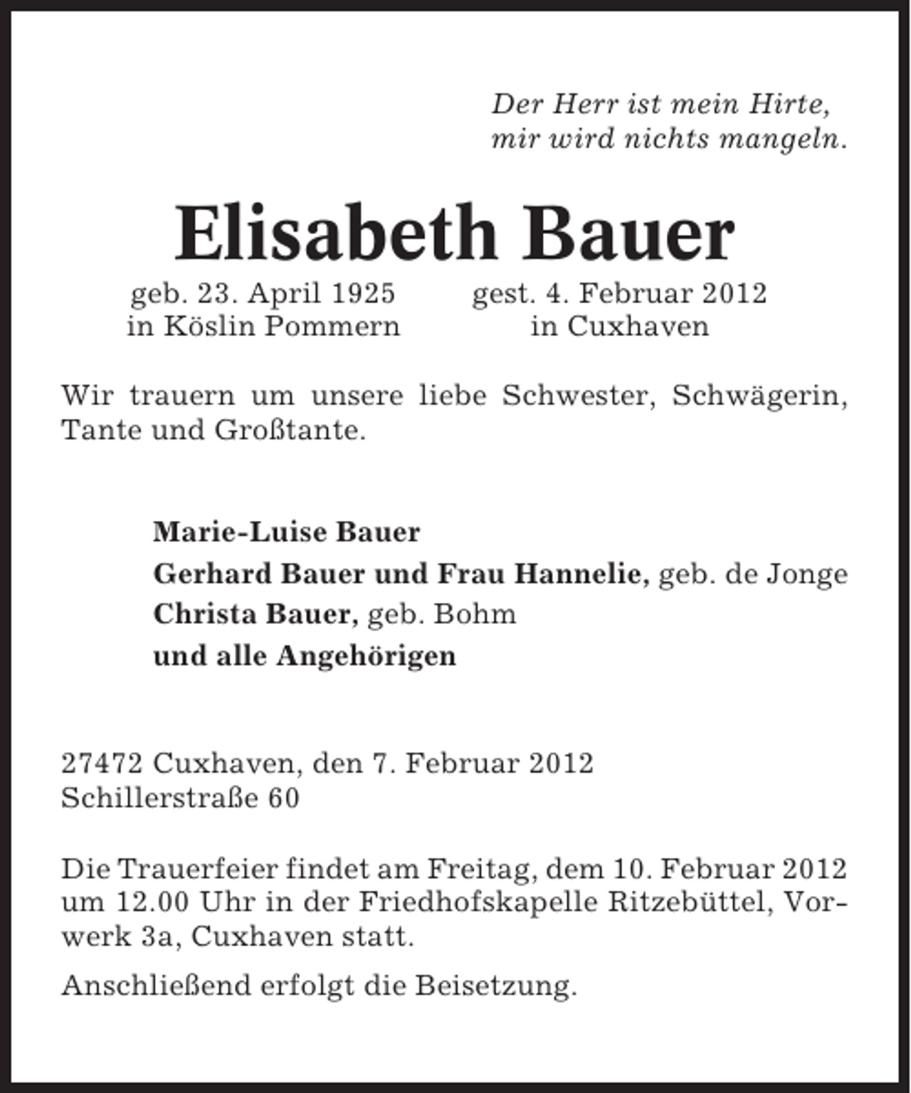 <p>Der Herr ist mein Hirte,<br />mir wird nichts mangeln.</p><p>Elisabeth Bauer<br />geb. 23. April 1925<br />in Köslin Pommern</p><p>gest. 4. Februar 2012<br />in Cuxhaven</p><p>Wir trauern um unsere liebe Schwester, Schwägerin,<br />Tante und Großtante.<br />Marie-Luise Bauer<br />Gerhard Bauer und Frau Hannelie, geb. de Jonge<br />Christa Bauer, geb. Bohm<br />und alle Angehörigen</p><p>27472 Cuxhaven, den 7. Februar 2012<br />Schillerstraße 60<br />Die Trauerfeier findet am Freitag, dem 10. Februar 2012<br />um 12.00 Uhr in der Friedhofskapelle Ritzebüttel, Vorwerk 3a, Cuxhaven statt.<br />Anschließend erfolgt die Beisetzung.</p>