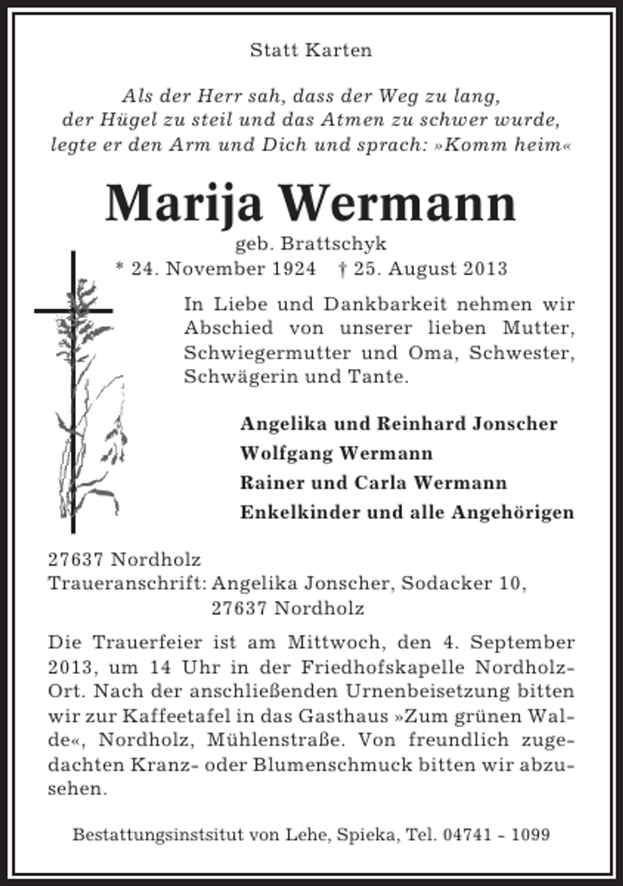 <p>Statt Karten<br />Als der Herr sah, dass der Weg zu lang,<br />der Hügel zu steil und das Atmen zu schwer wurde,<br />legte er den Arm und Dich und sprach: »Komm heim«</p><p>Marija Wermann<br />geb. Brattschyk<br />* 24. November 1924 † 25. August 2013<br />In Liebe und Dankbarkeit nehmen wir<br />Abschied von unserer lieben Mutter,<br />Schwiegermutter und Oma, Schwester,<br />Schwägerin und Tante.<br />Angelika und Reinhard Jonscher<br />Wolfgang Wermann<br />Rainer und Carla Wermann<br />Enkelkinder und alle Angehörigen<br />27637 Nordholz<br />Traueranschrift: Angelika Jonscher, Sodacker 10,<br />27637 Nordholz<br />Die Trauerfeier ist am Mittwoch, den 4. September<br />2013, um 14 Uhr in der Friedhofskapelle NordholzOrt. Nach der anschließenden Urnenbeisetzung bitten<br />wir zur Kaffeetafel in das Gasthaus »Zum grünen Walde«, Nordholz, Mühlenstraße. Von freundlich zugedachten Kranz- oder Blumenschmuck bitten wir abzusehen.<br />Bestattungsinstsitut von Lehe, Spieka, Tel. 04741 - 1099</p>