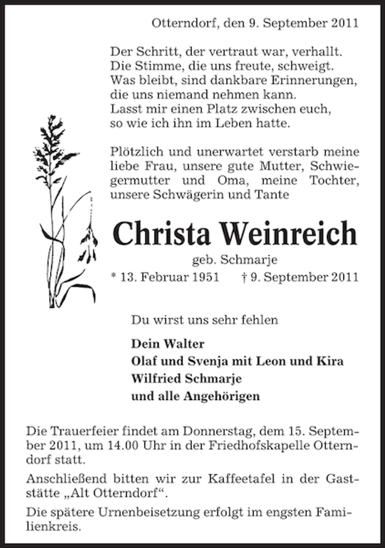 <p>Otterndorf, den 9. September 2011<br />Der Schritt, der vertraut war, verhallt.<br />Die Stimme, die uns freute, schweigt.<br />Was bleibt, sind dankbare Erinnerungen,<br />die uns niemand nehmen kann.<br />Lasst mir einen Platz zwischen euch,<br />so wie ich ihn im Leben hatte.<br />Plötzlich und unerwartet verstarb meine<br />liebe Frau, unsere gute Mutter, Schwiegermutter und Oma, meine Tochter,<br />unsere Schwägerin und Tante</p>
<p>Christa Weinreich<br />geb. Schmarje<br />* 13. Februar 1951<br />† 9. September 2011<br />Du wirst uns sehr fehlen<br />Dein Walter<br />Olaf und Svenja mit Leon und Kira<br />Wilfried Schmarje<br />und alle Angehörigen<br />Die Trauerfeier findet am Donnerstag, dem 15. September 2011, um 14.00 Uhr in der Friedhofskapelle Otterndorf statt.<br />Anschließend bitten wir zur Kaffeetafel in der Gaststätte „Alt Otterndorf“.<br />Die spätere Urnenbeisetzung erfolgt im engsten Familienkreis.</p>