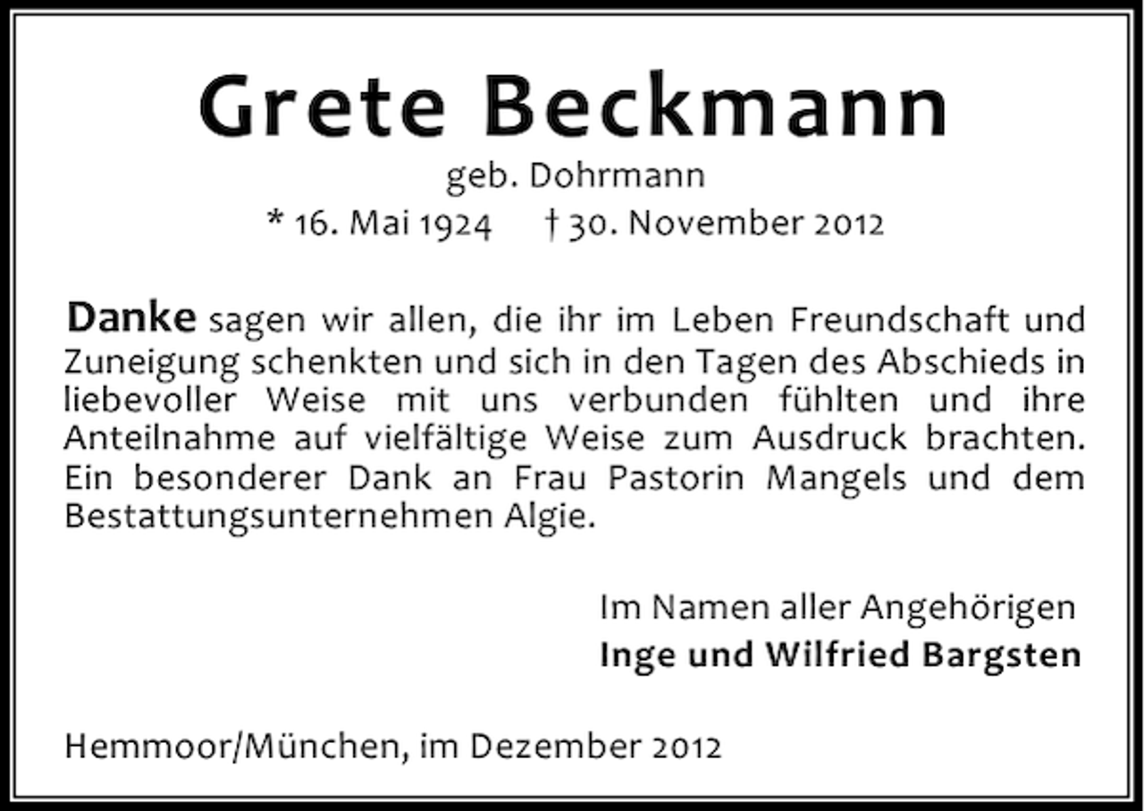 <p>Grete Beckmann<br />geb. Dohrmann<br />* 16. Mai 1924 † 30. November 2012</p><p>Danke sagen wir allen, die ihr im Leben Freundschaft und<br />Zuneigung schenkten und sich in den Tagen des Abschieds in<br />liebevoller Weise mit uns verbunden fühlten und ihre<br />Anteilnahme auf vielfältige Weise zum Ausdruck brachten.<br />Ein besonderer Dank an Frau Pastorin Mangels und dem<br />Bestattungsunternehmen Algie.<br />Im Namen aller Angehörigen<br />Inge und Wilfried Bargsten<br />Hemmoor/München, im Dezember 2012</p>