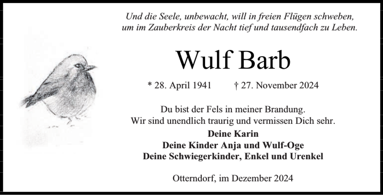 <p>Und die Seele, unbewacht, will in freien Flügen schweben,<br />um im Zauberkreis der Nacht tief und tausendfach zu Leben.</p><p>Wulf Barb<br />* 28. April 1941</p><p>† 27. November 2024</p><p>Du bist der Fels in meiner Brandung.<br />Wir sind unendlich traurig und vermissen Dich sehr.<br />Deine Karin<br />Deine Kinder Anja und Wulf-Oge<br />Deine Schwiegerkinder, Enkel und Urenkel<br />Otterndorf, im Dezember 2024</p>