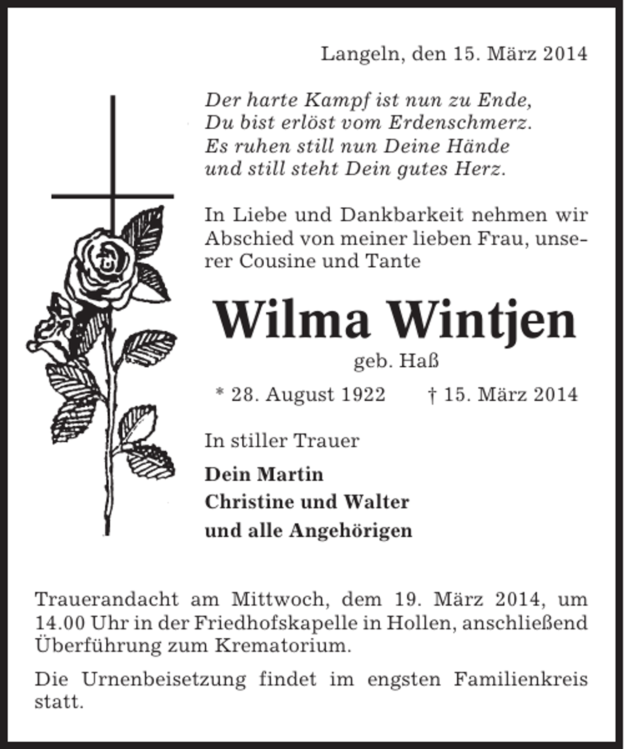 <p>Langeln, den 15. März 2014<br />Der harte Kampf ist nun zu Ende,<br />Du bist erlöst vom Erdenschmerz.<br />Es ruhen still nun Deine Hände<br />und still steht Dein gutes Herz.<br />In Liebe und Dankbarkeit nehmen wir<br />Abschied von meiner lieben Frau, unserer Cousine und Tante</p><p>Wilma Wintjen<br />geb. Haß<br />* 28. August 1922</p><p>† 15. März 2014</p><p>In stiller Trauer<br />Dein Martin<br />Christine und Walter<br />und alle Angehörigen<br />Trauerandacht am Mittwoch, dem 19. März 2014, um<br />14.00 Uhr in der Friedhofskapelle in Hollen, anschließend<br />Überführung zum Krematorium.<br />Die Urnenbeisetzung findet im engsten Familienkreis<br />statt.</p>