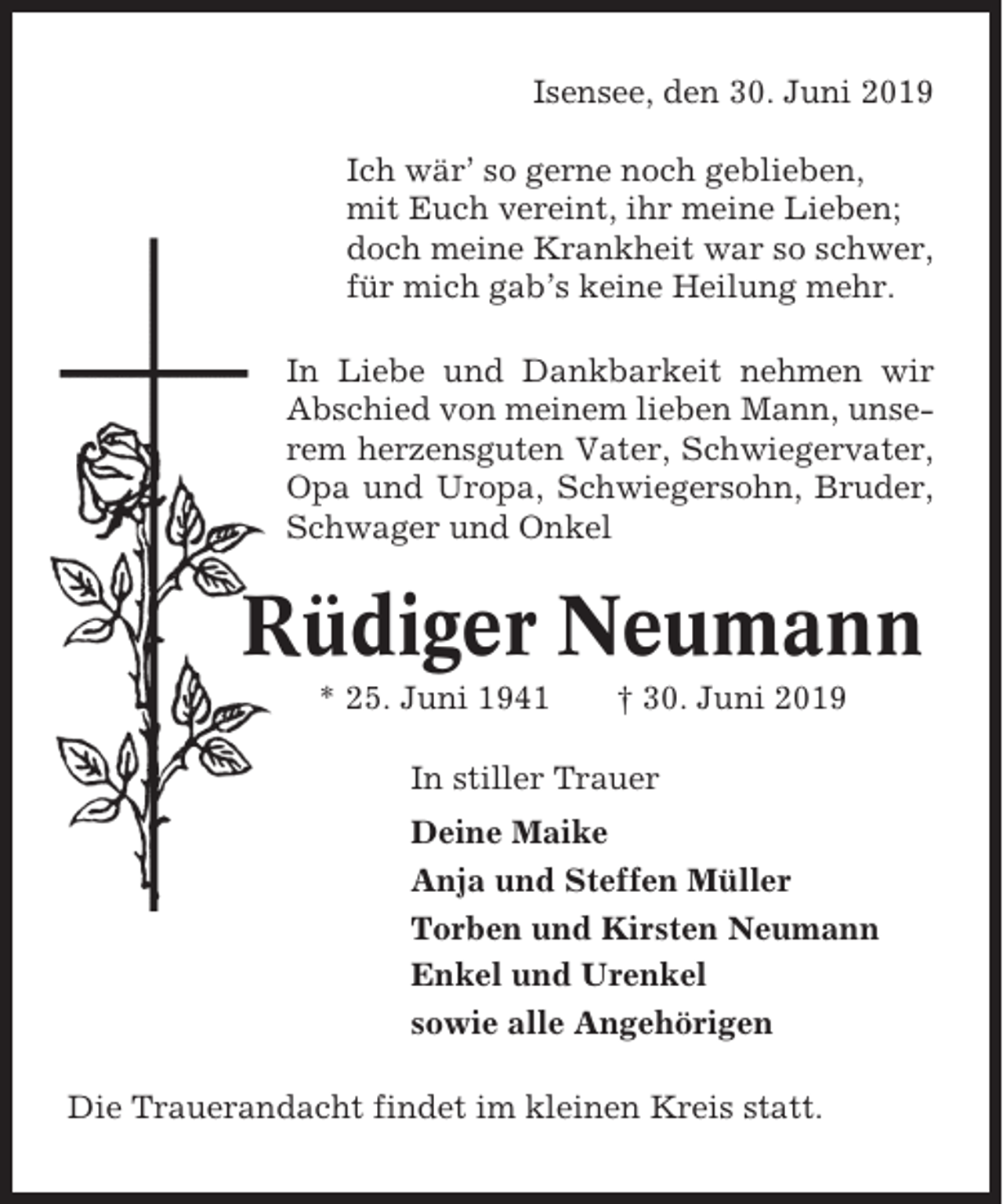 <p>Isensee, den 30. Juni 2019<br />Ich wär’ so gerne noch geblieben,<br />mit Euch vereint, ihr meine Lieben;<br />doch meine Krankheit war so schwer,<br />für mich gab’s keine Heilung mehr.<br />In Liebe und Dankbarkeit nehmen wir<br />Abschied von meinem lieben Mann, unserem herzensguten Vater, Schwiegervater,<br />Opa und Uropa, Schwiegersohn, Bruder,<br />Schwager und Onkel</p><p>Rüdiger Neumann<br />* 25. Juni 1941</p><p>† 30. Juni 2019</p><p>In stiller Trauer<br />Deine Maike<br />Anja und Steffen Müller<br />Torben und Kirsten Neumann<br />Enkel und Urenkel<br />sowie alle Angehörigen<br />Die Trauerandacht findet im kleinen Kreis statt.</p>