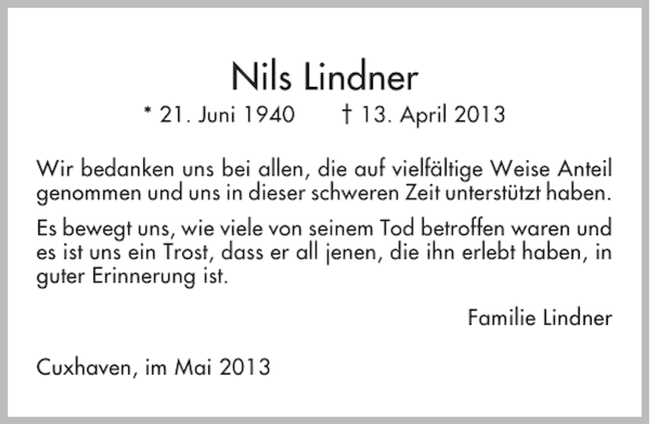 <p>Nils Lindner<br />* 21. Juni 1940</p><p>† 13. April 2013</p><p>Wir bedanken uns bei allen, die auf vielfältige Weise Anteil<br />genommen und uns in dieser schweren Zeit unterstützt haben.<br />Es bewegt uns, wie viele von seinem Tod betroffen waren und<br />es ist uns ein Trost, dass er all jenen, die ihn erlebt haben, in<br />guter Erinnerung ist.<br />Familie Lindner<br />Cuxhaven, im Mai 2013</p>