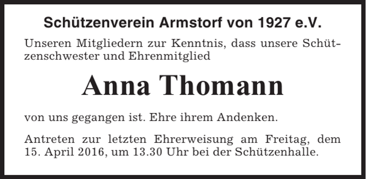 <p>Schützenverein Armstorf von 1927 e.V.<br />Unseren Mitgliedern zur Kenntnis, dass unsere Schützenschwester und Ehrenmitglied</p><p>Anna Thomann<br />von uns gegangen ist. Ehre ihrem Andenken.<br />Antreten zur letzten Ehrerweisung am Freitag, dem<br />15. April 2016, um 13.30 Uhr bei der Schützenhalle.</p>