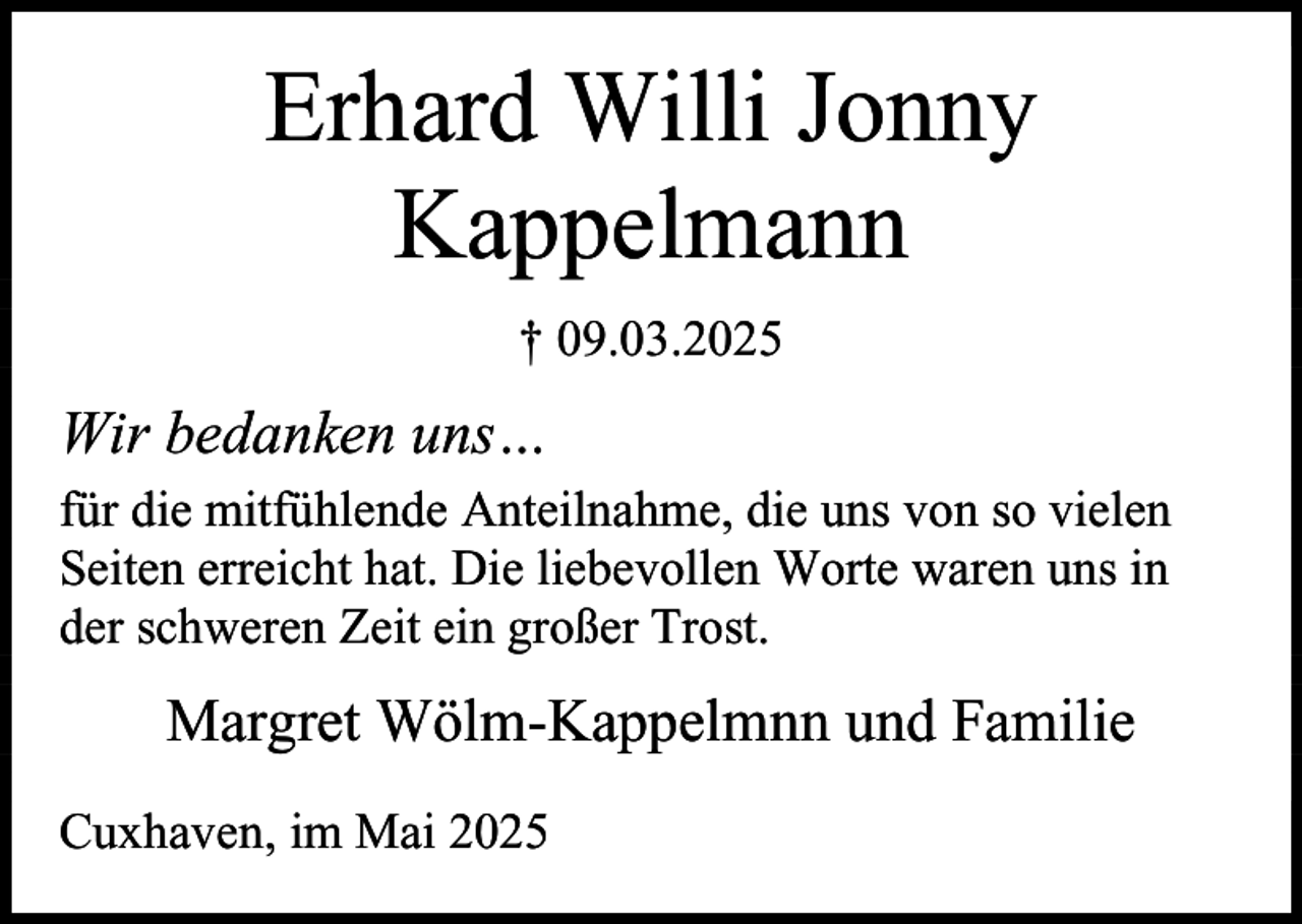 <p>Erhard Willi Jonny<br />Kappelmann<br />† 09.03.2025</p><p>Wir bedanken uns…<br />für die mitfühlende Anteilnahme, die uns von so vielen<br />Seiten erreicht hat. Die liebevollen Worte waren uns in<br />der schweren Zeit ein großer Trost.</p><p>Margret Wölm-Kappelmnn und Familie<br />Cuxhaven, im Mai 2025</p>
