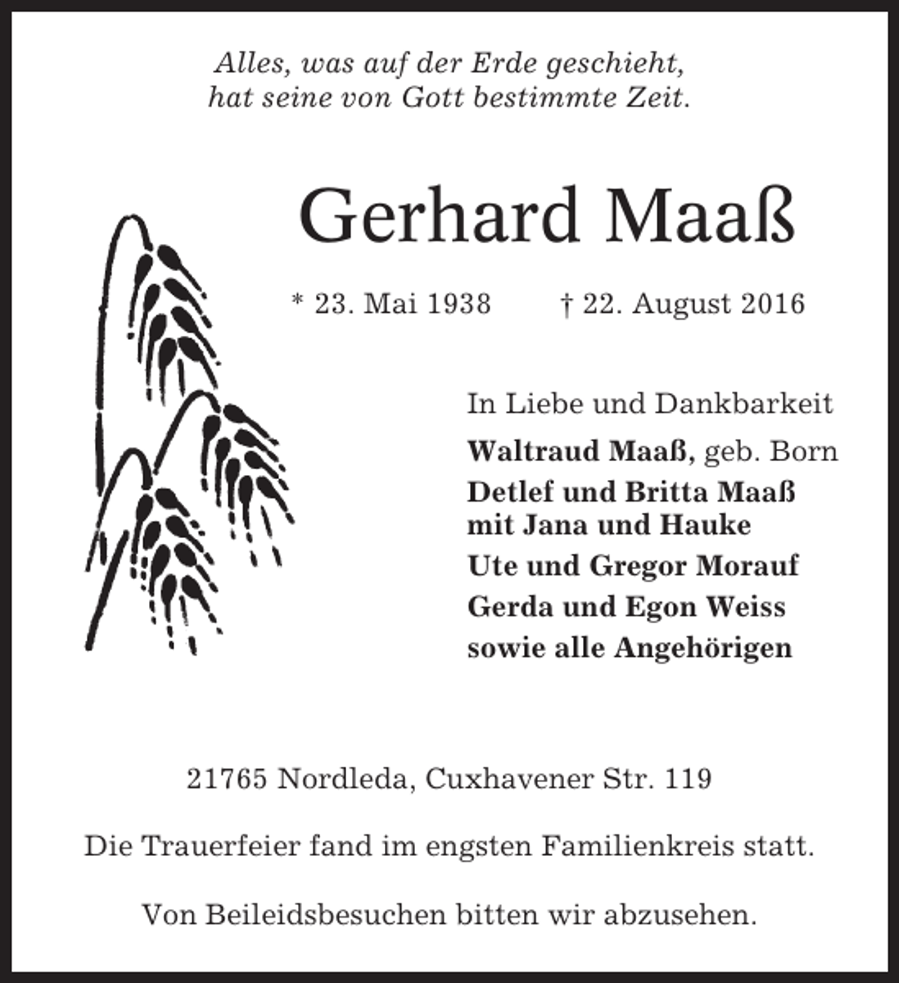 <p>Alles, was auf der Erde geschieht,<br />hat seine von Gott bestimmte Zeit.</p><p>Gerhard Maaß<br />* 23. Mai 1938</p><p>† 22. August 2016</p><p>In Liebe und Dankbarkeit<br />Waltraud Maaß, geb. Born<br />Detlef und Britta Maaß<br />mit Jana und Hauke<br />Ute und Gregor Morauf<br />Gerda und Egon Weiss<br />sowie alle Angehörigen</p><p>21765 Nordleda, Cuxhavener Str. 119<br />Die Trauerfeier fand im engsten Familienkreis statt.<br />Von Beileidsbesuchen bitten wir abzusehen.</p>