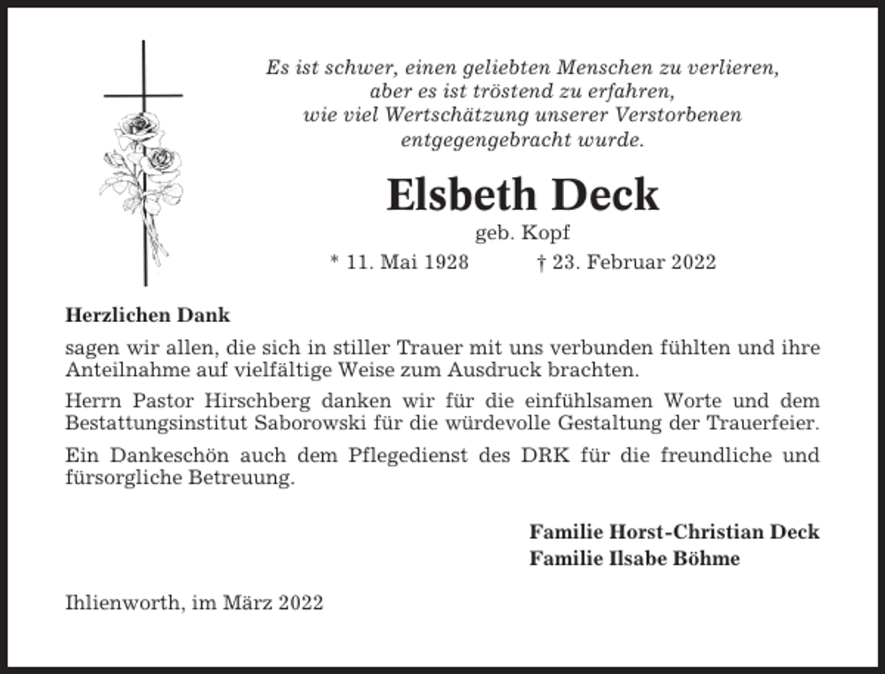 <p>Es ist schwer, einen geliebten Menschen zu verlieren,<br />aber es ist tröstend zu erfahren,<br />wie viel Wertschätzung unserer Verstorbenen<br />entgegengebracht wurde.</p><p>Elsbeth Deck<br />* 11. Mai 1928</p><p>geb. Kopf<br />† 23. Februar 2022</p><p>Herzlichen Dank<br />sagen wir allen, die sich in stiller Trauer mit uns verbunden fühlten und ihre<br />Anteilnahme auf vielfältige Weise zum Ausdruck brachten.<br />Herrn Pastor Hirschberg danken wir für die einfühlsamen Worte und dem<br />Bestattungsinstitut Saborowski für die würdevolle Gestaltung der Trauerfeier.<br />Ein Dankeschön auch dem Pflegedienst des DRK für die freundliche und<br />fürsorgliche Betreuung.<br />Familie Horst-Christian Deck<br />Familie Ilsabe Böhme<br />Ihlienworth, im März 2022</p>