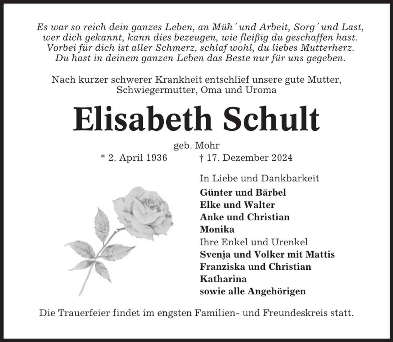 <p>Es war so reich dein ganzes Leben, an Müh´ und Arbeit, Sorg´ und Last,<br />wer dich gekannt, kann dies bezeugen, wie fleißig du geschaffen hast.<br />Vorbei für dich ist aller Schmerz, schlaf wohl, du liebes Mutterherz.<br />Du hast in deinem ganzen Leben das Beste nur für uns gegeben.<br />Nach kurzer schwerer Krankheit entschlief unsere gute Mutter,<br />Schwiegermutter, Oma und Uroma</p><p>Elisabeth Schult<br />* 2. April 1936</p><p>geb. Mohr<br />† 17. Dezember 2024<br />In Liebe und Dankbarkeit<br />Günter und Bärbel<br />Elke und Walter<br />Anke und Christian<br />Monika<br />Ihre Enkel und Urenkel<br />Svenja und Volker mit Mattis<br />Franziska und Christian<br />Katharina<br />sowie alle Angehörigen</p><p>Die Trauerfeier findet im engsten Familien- und Freundeskreis statt.</p>