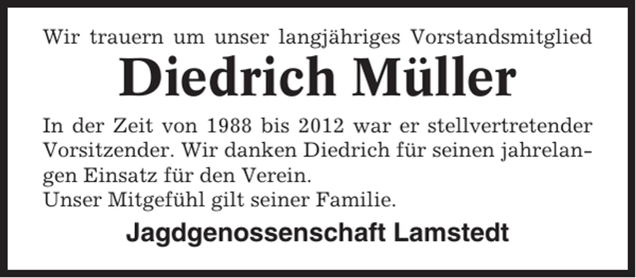 <p>Wir trauern um unser langjähriges Vorstandsmitglied</p><p>Diedrich Müller<br />In der Zeit von 1988 bis 2012 war er stellvertretender<br />Vorsitzender. Wir danken Diedrich für seinen jahrelangen Einsatz für den Verein.<br />Unser Mitgefühl gilt seiner Familie.</p><p>Jagdgenossenschaft Lamstedt</p>