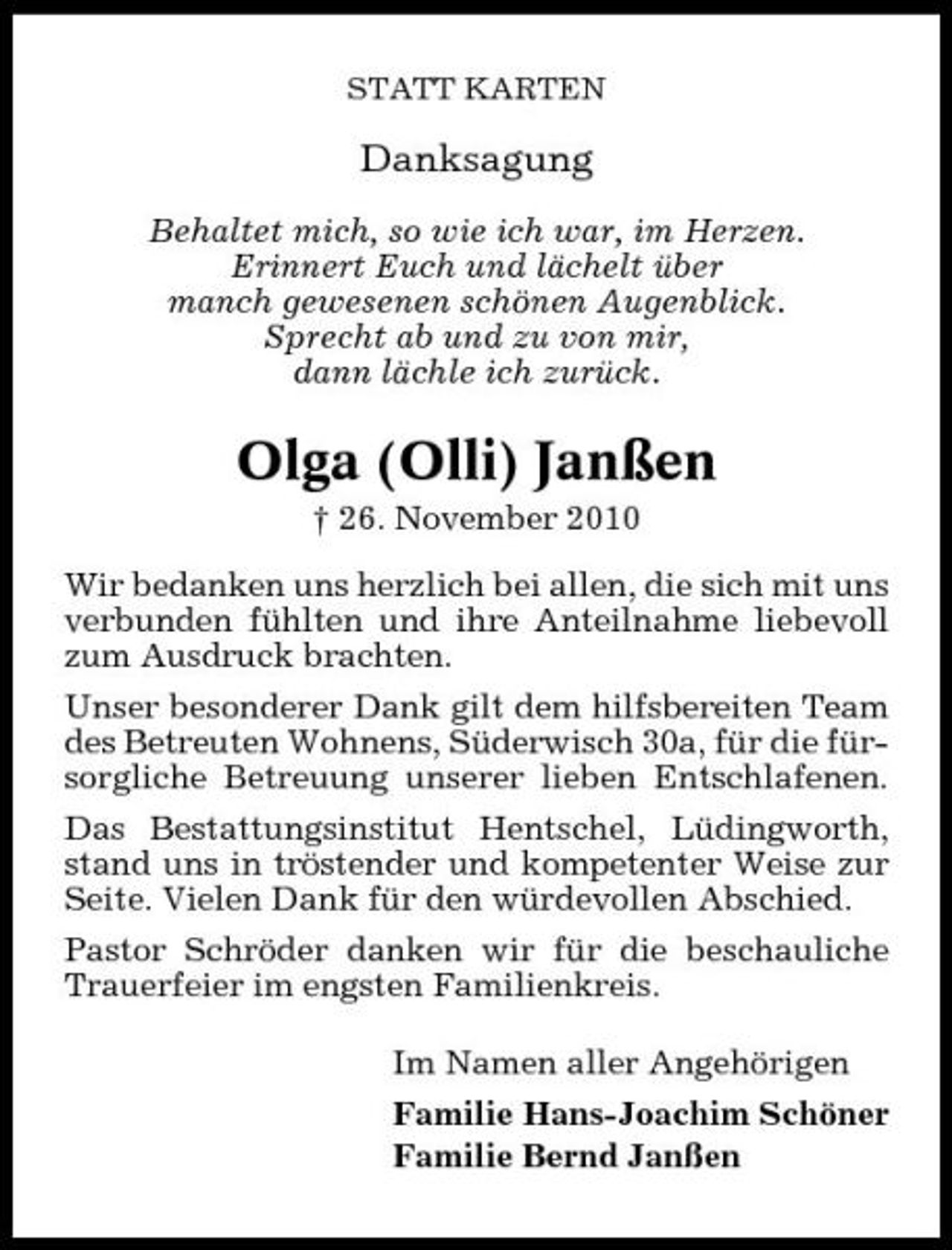 <p>STATT KARTEN</p><p>Danksagung<br />Behaltet mich, so wie ich war, im Herzen. Erinnert Euch und lächelt über manch gewesenen schönen Augenblick. Sprecht ab und zu von mir, dann lächle ich zurück.</p><p>Olga (Olli) Janßen<br />† 26. November 2010 Wir bedanken uns herzlich bei allen, die sich mit uns verbunden fühlten und ihre Anteilnahme liebevoll zum Ausdruck brachten. Unser besonderer Dank gilt dem hilfsbereiten Team des Betreuten Wohnens, Süderwisch 30a, für die fürsorgliche Betreuung unserer lieben Entschlafenen. Das Bestattungsinstitut Hentschel, Lüdingworth, stand uns in tröstender und kompetenter Weise zur Seite. Vielen Dank für den würdevollen Abschied. Pastor Schröder danken wir für die beschauliche Trauerfeier im engsten Familienkreis. Im Namen aller Angehörigen Familie Hans-Joachim Schöner Familie Bernd Janßen</p>