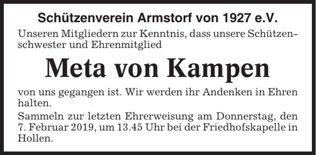 <p>Schützenverein Armstorf von 1927 e.V.<br />Unseren Mitgliedern zur Kenntnis, dass unsere Schützenschwester und Ehrenmitglied</p><p>Meta von Kampen<br />von uns gegangen ist. Wir werden ihr Andenken in Ehren<br />halten.<br />Sammeln zur letzten Ehrerweisung am Donnerstag, den<br />7. Februar 2019, um 13.45 Uhr bei der Friedhofskapelle in<br />Hollen.</p>