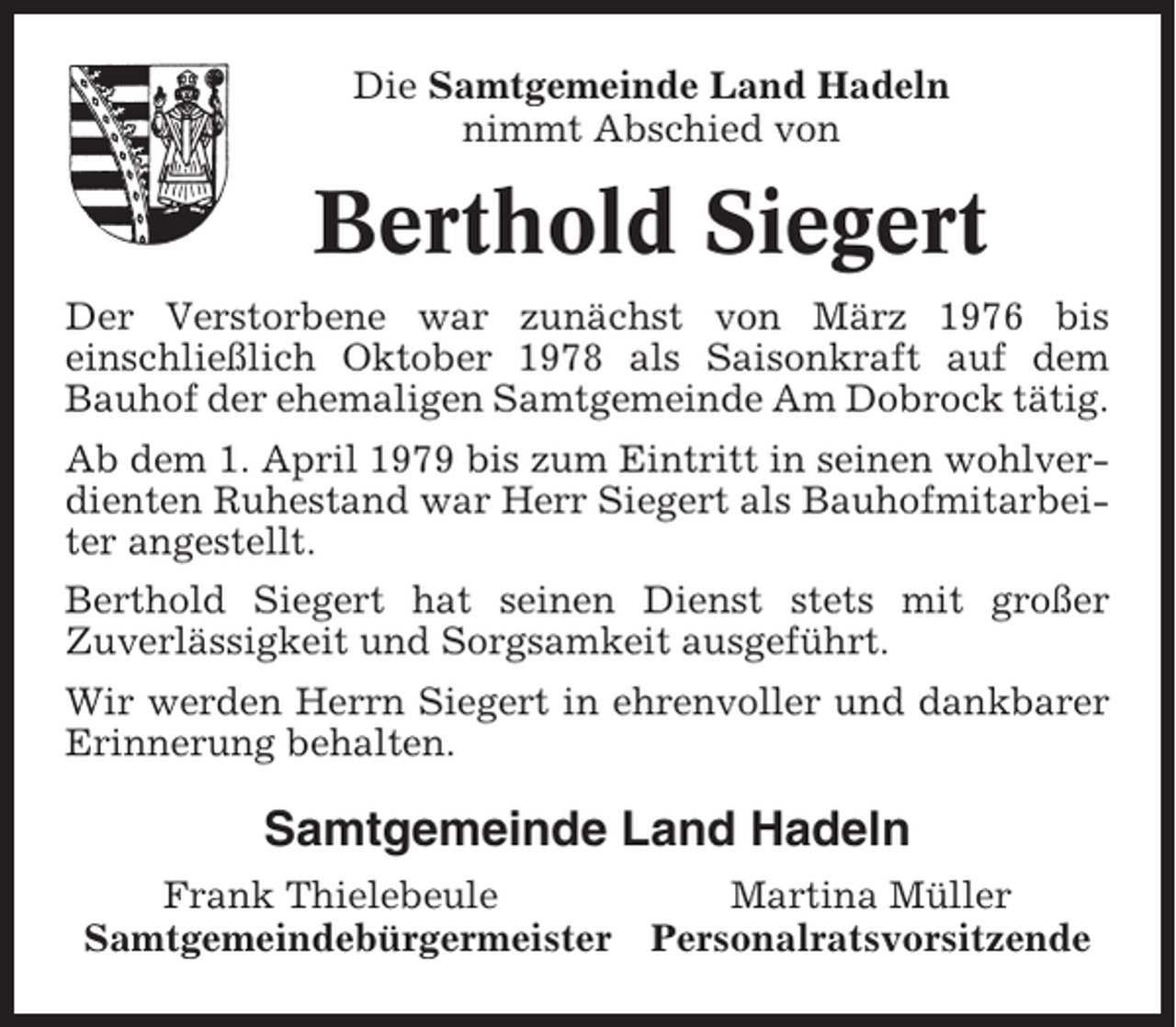 <p>Die Samtgemeinde Land Hadeln<br />nimmt Abschied von</p><p>Berthold Siegert<br />Der Verstorbene war zunächst von März 1976 bis<br />einschließlich Oktober 1978 als Saisonkraft auf dem<br />Bauhof der ehemaligen Samtgemeinde Am Dobrock tätig.<br />Ab dem 1. April 1979 bis zum Eintritt in seinen wohlverdienten Ruhestand war Herr Siegert als Bauhofmitarbeiter angestellt.<br />Berthold Siegert hat seinen Dienst stets mit großer<br />Zuverlässigkeit und Sorgsamkeit ausgeführt.<br />Wir werden Herrn Siegert in ehrenvoller und dankbarer<br />Erinnerung behalten.</p><p>Samtgemeinde Land Hadeln<br />Frank Thielebeule<br />Samtgemeindebürgermeister</p><p>Martina Müller<br />Personalratsvorsitzende</p>