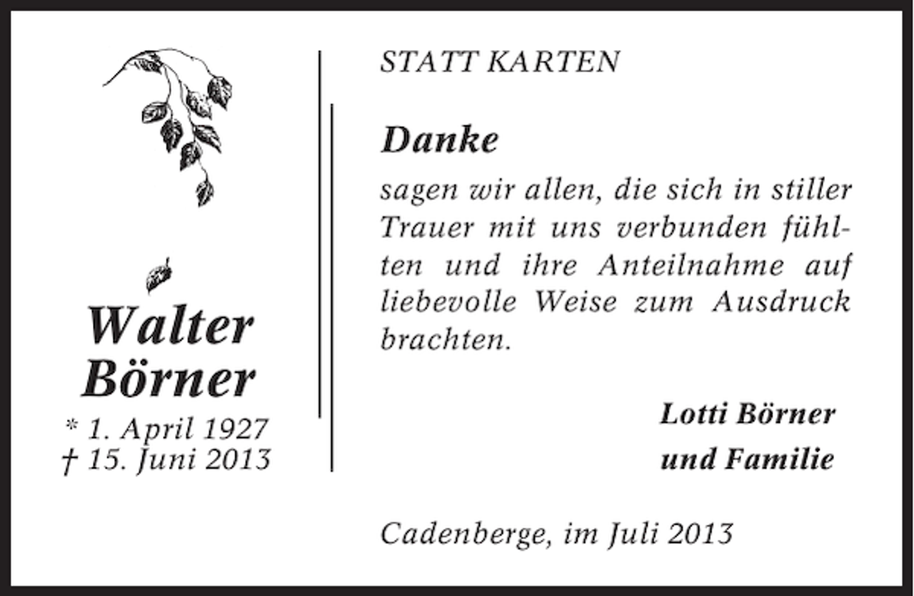 <p>STATT KARTEN</p><p>Danke</p><p>Walter<br />Börner<br />* 1. April 1927<br />† 15. Juni 2013</p><p>sagen wir allen, die sich in stiller<br />Trauer mit uns verbunden fühlten und ihre Anteilnahme auf<br />liebevolle Weise zum Ausdruck<br />brachten.<br />Lotti Börner<br />und Familie<br />Cadenberge, im Juli 2013</p>