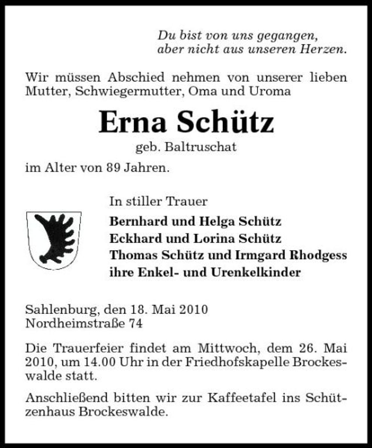 <p>Du bist von uns gegangen, aber nicht aus unseren Herzen. Wir müssen Abschied nehmen von unserer lieben Mutter, Schwiegermutter, Oma und Uroma</p><p>Erna Schütz<br />geb. Baltruschat im Alter von 89 Jahren. In stiller Trauer Bernhard und Helga Schütz Eckhard und Lorina Schütz Thomas Schütz und Irmgard Rhodgess ihre Enkel- und Urenkelkinder Sahlenburg, den 18. Mai 2010 Nordheimstraße 74 Die Trauerfeier findet am Mittwoch, dem 26. Mai 2010, um 14.00 Uhr in der Friedhofskapelle Brockeswalde statt. Anschließend bitten wir zur Kaffeetafel ins Schützenhaus Brockeswalde.</p>