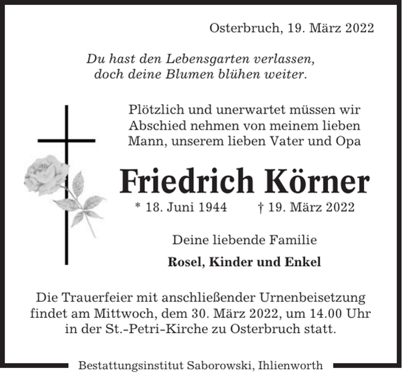 <p>Osterbruch, 19. März 2022<br />Du hast den Lebensgarten verlassen,<br />doch deine Blumen blühen weiter.<br />Plötzlich und unerwartet müssen wir<br />Abschied nehmen von meinem lieben<br />Mann, unserem lieben Vater und Opa</p><p>Friedrich Körner<br />* 18. Juni 1944</p><p>† 19. März 2022</p><p>Deine liebende Familie<br />Rosel, Kinder und Enkel<br />Die Trauerfeier mit anschließender Urnenbeisetzung<br />findet am Mittwoch, dem 30. März 2022, um 14.00 Uhr<br />in der St.-Petri-Kirche zu Osterbruch statt.<br />Bestattungsinstitut Saborowski, Ihlienworth</p>