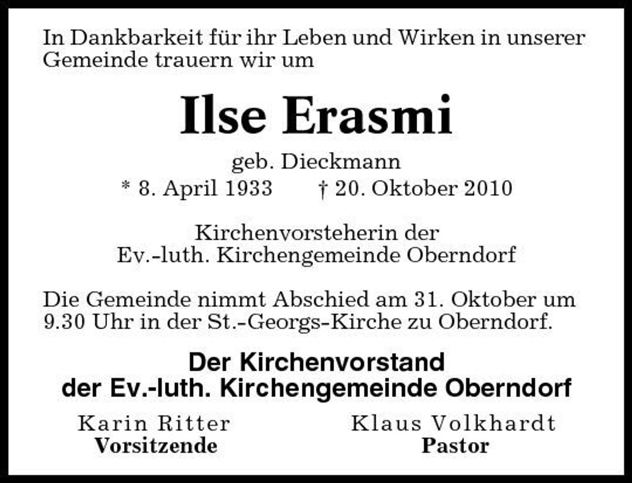 <p>In Dankbarkeit für ihr Leben und Wirken in unserer Gemeinde trauern wir um</p><p>Ilse Erasmi<br />geb. Dieckmann * 8. April 1933 † 20. Oktober 2010 Kirchenvorsteherin der Ev.-luth. Kirchengemeinde Oberndorf Die Gemeinde nimmt Abschied am 31. Oktober um 9.30 Uhr in der St.-Georgs-Kirche zu Oberndorf.</p><p>Der Kirchenvorstand der Ev.-luth. Kirchengemeinde Oberndorf<br />Karin Ritter Vorsitzende Klaus Volkhardt Pastor</p>