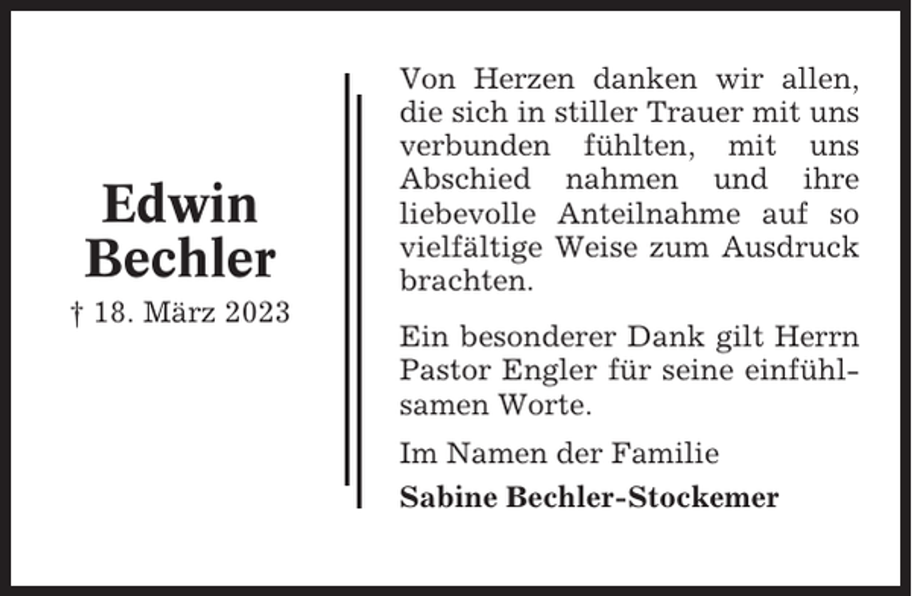<p>Edwin<br />Bechler<br />† 18. März 2023</p><p>Von Herzen danken wir allen,<br />die sich in stiller Trauer mit uns<br />verbunden fühlten, mit uns<br />Abschied nahmen und ihre<br />liebevolle Anteilnahme auf so<br />vielfältige Weise zum Ausdruck<br />brachten.<br />Ein besonderer Dank gilt Herrn<br />Pastor Engler für seine einfühlsamen Worte.<br />Im Namen der Familie<br />Sabine Bechler-Stockemer</p>