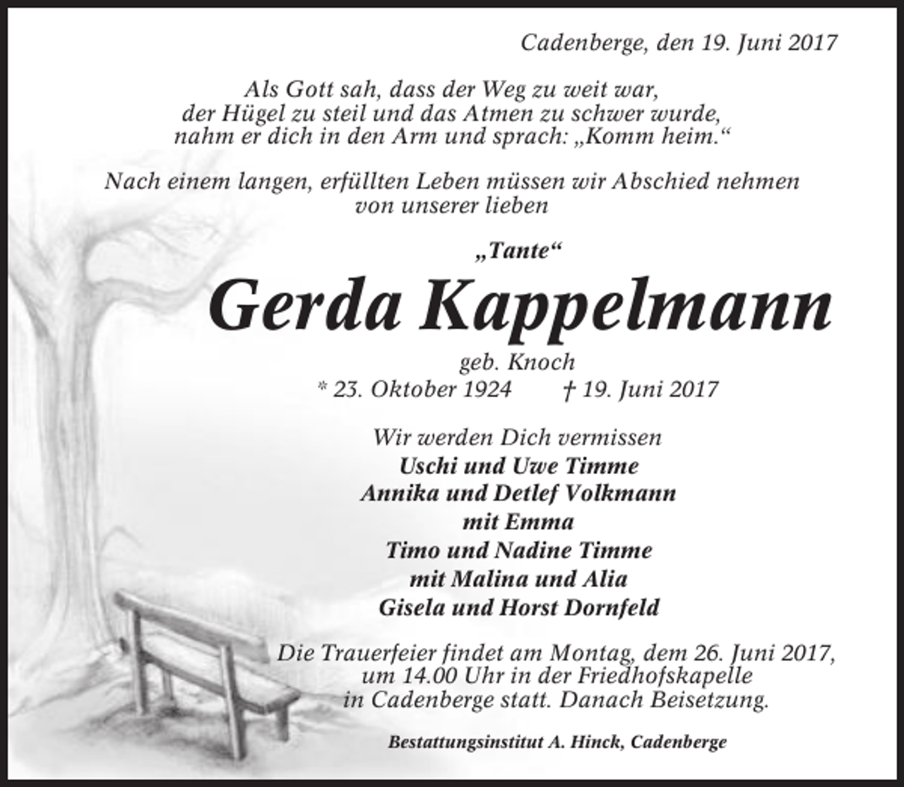 <p>Cadenberge, den 19. Juni 2017<br />Als Gott sah, dass der Weg zu weit war,<br />der Hügel zu steil und das Atmen zu schwer wurde,<br />nahm er dich in den Arm und sprach: „Komm heim.“<br />Nach einem langen, erfüllten Leben müssen wir Abschied nehmen<br />von unserer lieben<br />„Tante“</p><p>Gerda Kappelmann<br />geb. Knoch<br />* 23. Oktober 1924<br />† 19. Juni 2017<br />Wir werden Dich vermissen<br />Uschi und Uwe Timme<br />Annika und Detlef Volkmann<br />mit Emma<br />Timo und Nadine Timme<br />mit Malina und Alia<br />Gisela und Horst Dornfeld<br />Die Trauerfeier findet am Montag, dem 26. Juni 2017,<br />um 14.00 Uhr in der Friedhofskapelle<br />in Cadenberge statt. Danach Beisetzung.<br />Bestattungsinstitut A. Hinck, Cadenberge</p>
