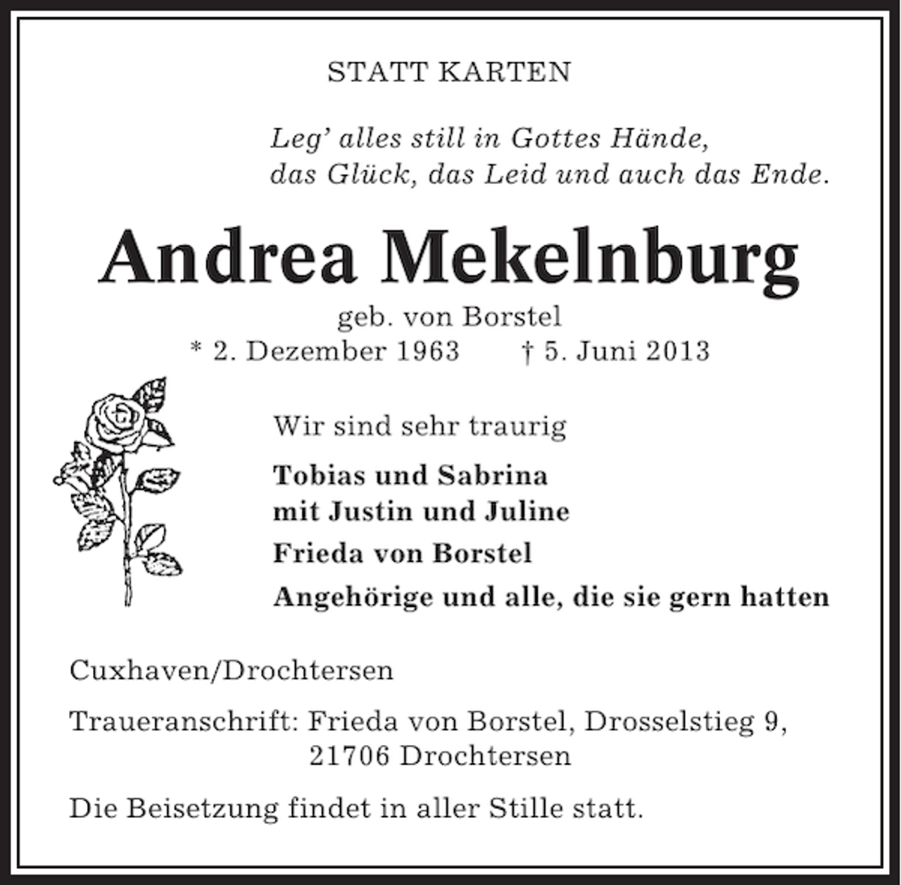 <p>STATT KARTEN<br />Leg’ alles still in Gottes Hände,<br />das Glück, das Leid und auch das Ende.</p><p>Andrea Mekelnburg<br />geb. von Borstel<br />* 2. Dezember 1963<br />† 5. Juni 2013<br />Wir sind sehr traurig<br />Tobias und Sabrina<br />mit Justin und Juline<br />Frieda von Borstel<br />Angehörige und alle, die sie gern hatten<br />Cuxhaven/Drochtersen<br />Traueranschrift: Frieda von Borstel, Drosselstieg 9,<br />21706 Drochtersen<br />Die Beisetzung findet in aller Stille statt.</p>