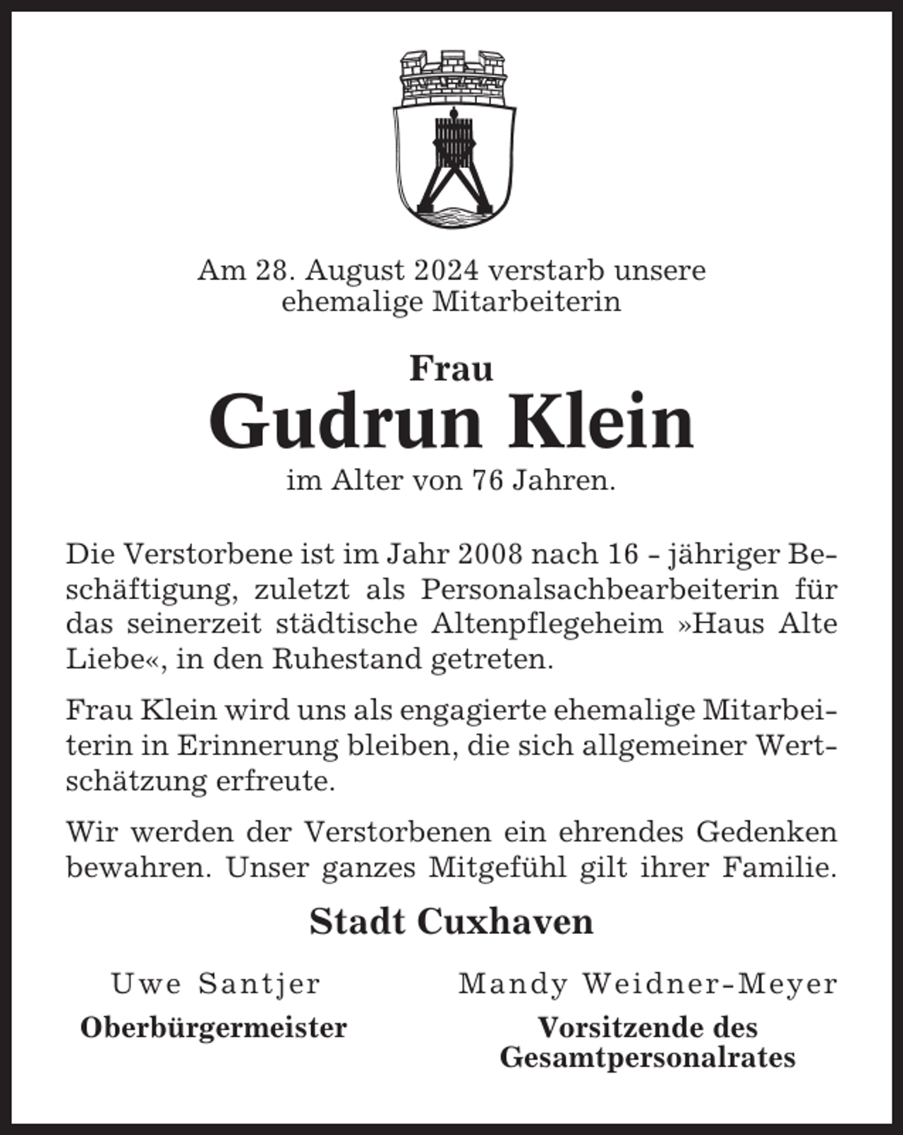 <p>Am 28. August 2024 verstarb unsere<br />ehemalige Mitarbeiterin</p><p>Frau</p><p>Gudrun Klein<br />im Alter von 76 Jahren.<br />Die Verstorbene ist im Jahr 2008 nach 16 - jähriger Beschäftigung, zuletzt als Personalsachbearbeiterin für<br />das seinerzeit städtische Altenpflegeheim »Haus Alte<br />Liebe«, in den Ruhestand getreten.<br />Frau Klein wird uns als engagierte ehemalige Mitarbeiterin in Erinnerung bleiben, die sich allgemeiner Wertschätzung erfreute.<br />Wir werden der Verstorbenen ein ehrendes Gedenken<br />bewahren. Unser ganzes Mitgefühl gilt ihrer Familie.</p><p>Stadt Cuxhaven<br />Uwe Santjer<br />Oberbürgermeister</p><p>Mandy Weidner-Meyer<br />Vorsitzende des<br />Gesamtpersonalrates</p>