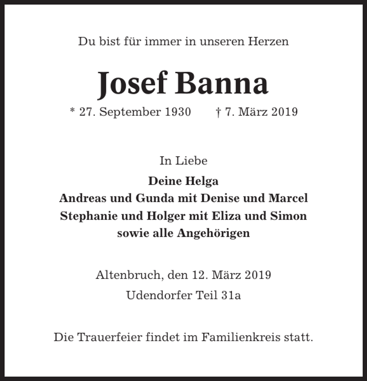 <p>Du bist für immer in unseren Herzen</p><p>Josef Banna<br />* 27. September 1930</p><p>† 7. März 2019</p><p>In Liebe<br />Deine Helga<br />Andreas und Gunda mit Denise und Marcel<br />Stephanie und Holger mit Eliza und Simon<br />sowie alle Angehörigen</p><p>Altenbruch, den 12. März 2019<br />Udendorfer Teil 31a</p><p>Die Trauerfeier findet im Familienkreis statt.</p>