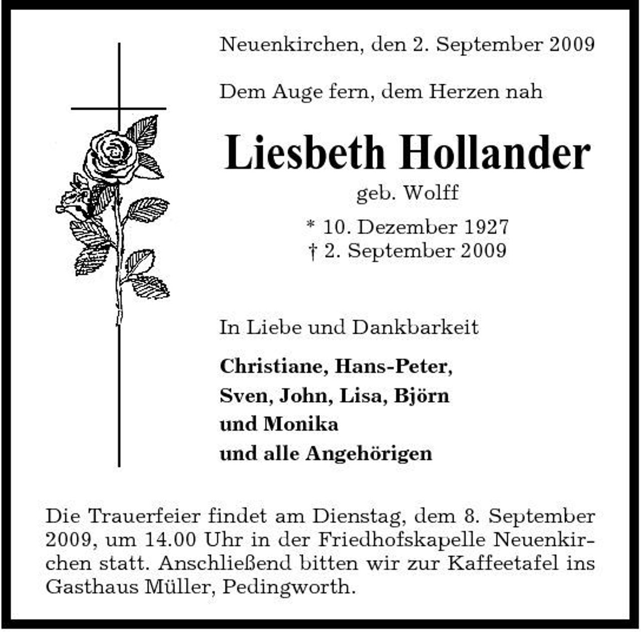 <p>Neuenkirchen, den 2. September 2009 Dem Auge fern, dem Herzen nah</p><p>Liesbeth Hollander<br />geb. Wolff * 10. Dezember 1927 † 2. September 2009</p><p>In Liebe und Dankbarkeit Christiane, Hans-Peter, Sven, John, Lisa, Björn und Monika und alle Angehörigen Die Trauerfeier findet am Dienstag, dem 8. September 2009, um 14.00 Uhr in der Friedhofskapelle Neuenkirchen statt. Anschließend bitten wir zur Kaffeetafel ins Gasthaus Müller, Pedingworth.</p>
