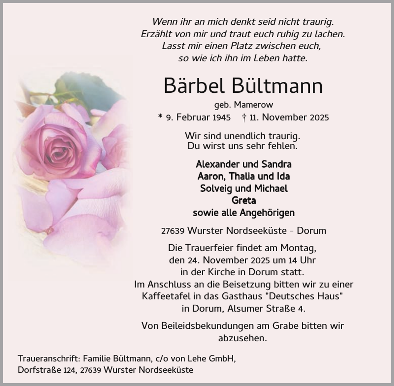 <p>Wenn ihr an mich denkt seid nicht traurig.<br />Erzählt von mir und traut euch ruhig zu lachen.<br />Lasst mir einen Platz zwischen euch,<br />so wie ich ihn im Leben hatte.</p><p>Bärbel Bültmann<br />geb. Mamerow</p><p>* 9. Februar 1945</p><p>† 11. November 2025</p><p>Wir sind unendlich traurig.<br />Du wirst uns sehr fehlen.<br />Alexander und Sandra<br />Aaron, Thalia und Ida<br />Solveig und Michael<br />Greta<br />sowie alle Angehörigen<br />27639 Wurster Nordseeküste - Dorum<br />Die Trauerfeier ndet am Montag,<br />den 24. November 2025 um 14 Uhr<br />in der Kirche in Dorum statt.<br />Im Anschluss an die Beisetzung bitten wir zu einer<br />Kaffeetafel in das Gasthaus "Deutsches Haus"<br />in Dorum, Alsumer Straße 4.<br />Von Beileidsbekundungen am Grabe bitten wir<br />abzusehen.<br />Traueranschrift: Familie Bültmann, c/o von Lehe GmbH,<br />Dorfstraße 124, 27639 Wurster Nordseeküste</p>