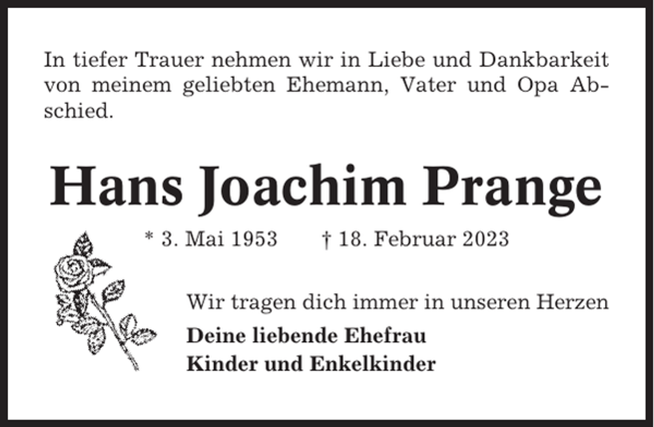 <p>In tiefer Trauer nehmen wir in Liebe und Dankbarkeit<br />von meinem geliebten Ehemann, Vater und Opa Abschied.</p><p>Hans Joachim Prange<br />* 3. Mai 1953</p><p>† 18. Februar 2023</p><p>Wir tragen dich immer in unseren Herzen<br />Deine liebende Ehefrau<br />Kinder und Enkelkinder</p>
