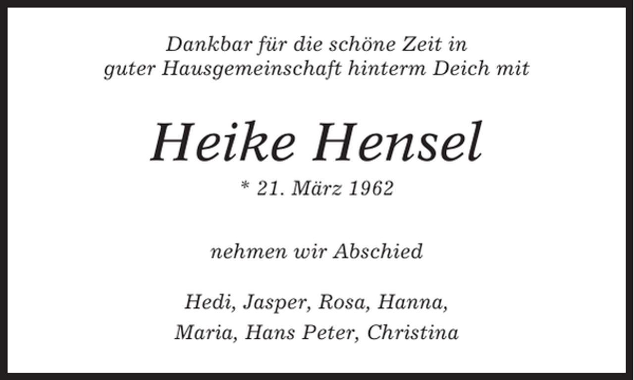 <p>Dankbar für die schöne Zeit in<br />guter Hausgemeinschaft hinterm Deich mit</p><p>Heike Hensel<br />* 21. März 1962<br />nehmen wir Abschied<br />Hedi, Jasper, Rosa, Hanna,<br />Maria, Hans Peter, Christina</p>