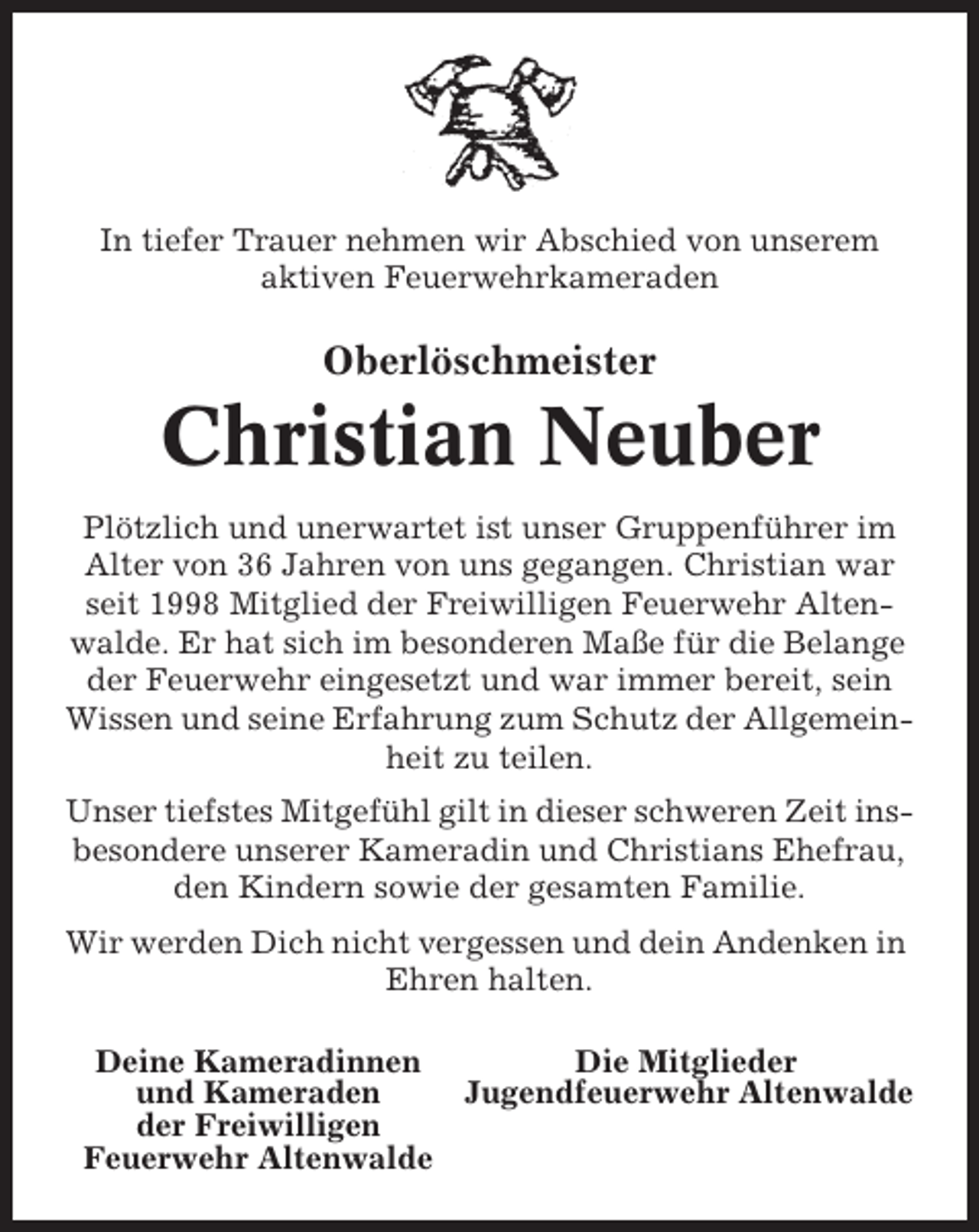 <p>In tiefer Trauer nehmen wir Abschied von unserem<br />aktiven Feuerwehrkameraden</p><p>Oberlöschmeister</p><p>Christian Neuber<br />Plötzlich und unerwartet ist unser Gruppenführer im<br />Alter von 36 Jahren von uns gegangen. Christian war<br />seit 1998 Mitglied der Freiwilligen Feuerwehr Altenwalde. Er hat sich im besonderen Maße für die Belange<br />der Feuerwehr eingesetzt und war immer bereit, sein<br />Wissen und seine Erfahrung zum Schutz der Allgemeinheit zu teilen.<br />Unser tiefstes Mitgefühl gilt in dieser schweren Zeit insbesondere unserer Kameradin und Christians Ehefrau,<br />den Kindern sowie der gesamten Familie.<br />Wir werden Dich nicht vergessen und dein Andenken in<br />Ehren halten.<br />Deine Kameradinnen<br />Die Mitglieder<br />und Kameraden<br />Jugendfeuerwehr Altenwalde<br />der Freiwilligen<br />Feuerwehr Altenwalde</p>