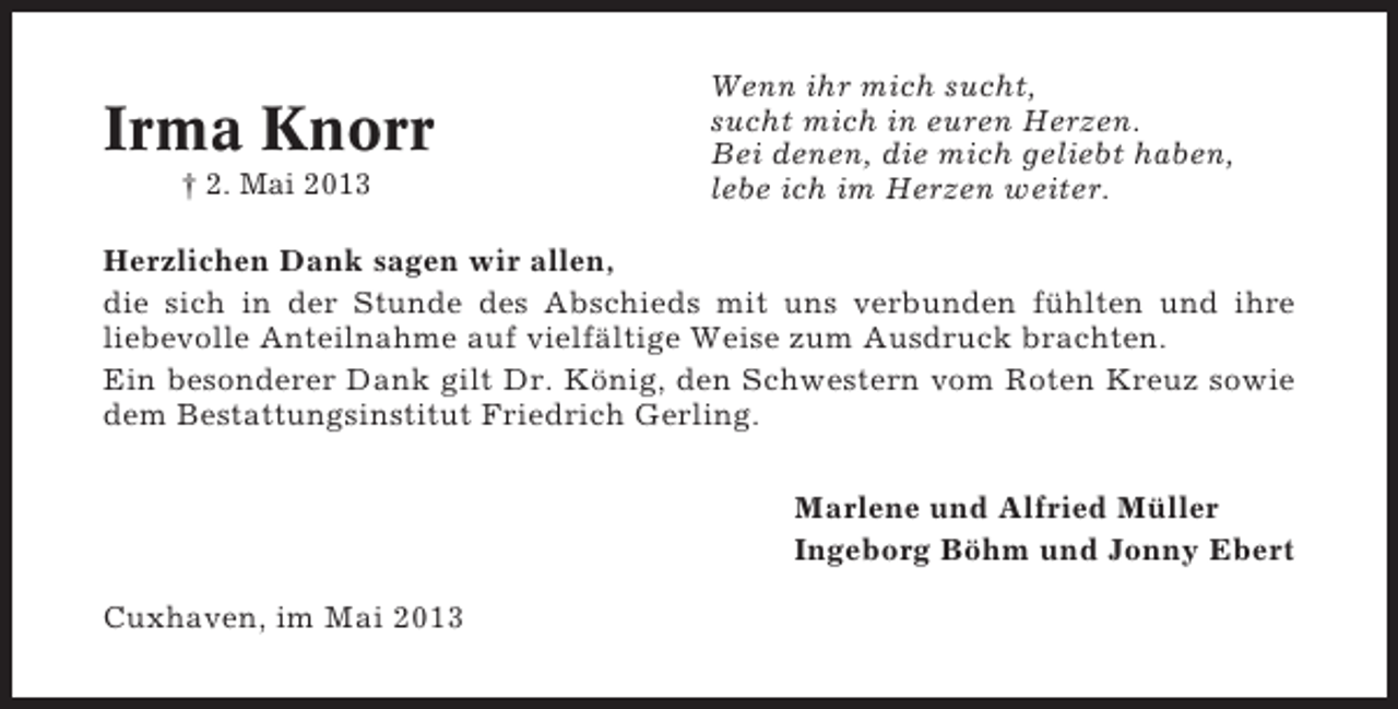 <p>Irma Knorr<br />† 2. Mai 2013</p><p>Wenn ihr mich sucht,<br />sucht mich in euren Herzen.<br />Bei denen, die mich geliebt haben,<br />lebe ich im Herzen weiter.</p><p>Herzlichen Dank sagen wir allen,<br />die sich in der Stunde des Abschieds mit uns verbunden fühlten und ihre<br />liebevolle Anteilnahme auf vielfältige Weise zum Ausdruck brachten.<br />Ein besonderer Dank gilt Dr. König, den Schwestern vom Roten Kreuz sowie<br />dem Bestattungsinstitut Friedrich Gerling.<br />Marlene und Alfried Müller<br />Ingeborg Böhm und Jonny Ebert<br />Cuxhaven, im Mai 2013</p>